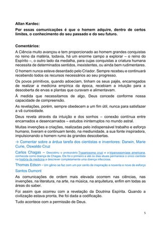5
Allan Kardec:
Por essas comunicações é que o homem adquire, dentro de certos
limites, o conhecimento do seu passado e do seu futuro.
Comentários:
A Ciência muito avançou e tem proporcionado ao homem grandes conquistas
no reino da matéria, todavia, há um enorme campo a explorar – o reino do
Espírito –, o outro lado da medalha, para cujas conquistas a criatura humana
necessita de determinados sentidos, inexistentes, ou ainda bem rudimentares.
O homem nunca esteve deserdado pelo Criador. Sempre recebeu e continuará
recebendo todos os recursos necessários ao seu progresso.
Os povos primitivos, quando adoeciam, tinham os seus pajés, encarregados
de realizar a medicina empírica da época, recebiam a intuição para a
descoberta de ervas e plantas que curavam e alimentavam.
À medida que necessitamos de algo, Deus concede conforme nossa
capacidade de compreensão.
As revelações, porém, sempre obedecem a um fim útil, nunca para satisfazer
a vã curiosidade.
Deus revela através da intuição e dos sonhos – conexão contínua entre
encarnados e desencarnados – estudos ininterruptos no mundo astral.
Muitas invenções e criações, realizadas pelo indispensável trabalho e esforço
humano, tiveram e continuam tendo, na mediunidade, a sua fonte inspiradora,
impulsionando o homem rumo às grandes descobertas.
→ Comentar sobre a árdua tarefa dos cientistas e inventores: Darwin, Marie
Curie, Oswaldo Cruz
Carlos Chagas – Descobriu o protozoário Trypanosoma cruzi e a tripanossomíase americana,
conhecida como doença de Chagas. Ele foi o primeiro e até os dias atuais permanece o único cientista
na história da medicina a descrever completamente uma doença infecciosa.
Thomas Edson - Um gênio se faz com um por cento de inspiração e noventa e nove de esforço
Santos Dumont
As comunicações de ordem mais elevada ocorrem nas ciências, nas
invenções, na literatura, na arte, na música, na arquitetura, enfim em todas as
áreas do saber.
Foi assim que ocorreu com a revelação da Doutrina Espírita. Quando a
civilização estava pronta, lhe foi dada a codificação.
Tudo acontece com a permissão de Deus.
 