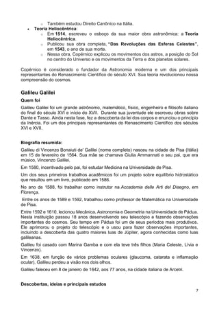 7
o Também estudou Direito Canônico na Itália.
 Teoria Heliocêntrica:
o Em 1514, escreveu o esboço da sua maior obra astronômica: a Teoria
Heliocêntrica.
o Publicou sua obra completa, “Das Revoluções das Esferas Celestes”,
em 1543, o ano de sua morte.
o Nessa obra, Copérnico explicou os movimentos dos astros, a posição do Sol
no centro do Universo e os movimentos da Terra e dos planetas solares.
Copérnico é considerado o fundador da Astronomia moderna e um dos principais
representantes do Renascimento Científico do século XVI. Sua teoria revolucionou nossa
compreensão do cosmos.
Galileu Galilei
Quem foi
Galileu Galilei foi um grande astrônomo, matemático, físico, engenheiro e filósofo italiano
do final do século XVI e início do XVII. Durante sua juventude ele escreveu obras sobre
Dante e Tasso. Ainda nesta fase, fez a descoberta da lei dos corpos e enunciou o princípio
da Inércia. Foi um dos principais representantes do Renascimento Científico dos séculos
XVI e XVII.
Biografia resumida:
Galileu di Vincenzo Bonaiuti de' Galilei (nome completo) nasceu na cidade de Pisa (Itália)
em 15 de fevereiro de 1564. Sua mãe se chamava Giulia Ammannati e seu pai, que era
músico, Vincenzo Galilei.
Em 1580, incentivado pelo pai, foi estudar Medicina na Universidade de Pisa.
Um dos seus primeiros trabalhos acadêmicos foi um projeto sobre equilíbrio hidrostático
que resultou em um livro, publicado em 1586.
No ano de 1588, foi trabalhar como instrutor na Accademia delle Arti del Disegno, em
Florença.
Entre os anos de 1589 e 1592, trabalhou como professor de Matemática na Universidade
de Pisa.
Entre 1592 e 1610, lecionou Mecânica, Astronomia e Geometria na Universidade de Pádua.
Nesta instituição passou 18 anos desenvolvendo seu telescópio e fazendo observações
importantes do cosmos. Seu tempo em Pádua foi um de seus períodos mais produtivos.
Ele aprimorou o projeto do telescópio e o usou para fazer observações importantes,
incluindo a descoberta das quatro maiores luas de Júpiter, agora conhecidas como luas
galileanas.
Galileu foi casado com Marina Gamba e com ela teve três filhos (Maria Celeste, Lívia e
Vincenzo).
Em 1638, em função de vários problemas oculares (glaucoma, catarata e inflamação
ocular), Galileu perdeu a visão nos dois olhos.
Galileu faleceu em 8 de janeiro de 1642, aos 77 anos, na cidade italiana de Arcetri.
Descobertas, ideias e principais estudos
 