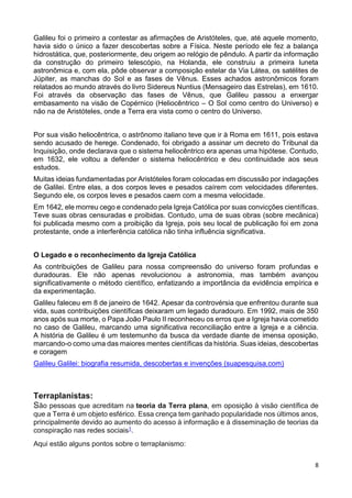 8
Galileu foi o primeiro a contestar as afirmações de Aristóteles, que, até aquele momento,
havia sido o único a fazer descobertas sobre a Física. Neste período ele fez a balança
hidrostática, que, posteriormente, deu origem ao relógio de pêndulo. A partir da informação
da construção do primeiro telescópio, na Holanda, ele construiu a primeira luneta
astronômica e, com ela, pôde observar a composição estelar da Via Látea, os satélites de
Júpiter, as manchas do Sol e as fases de Vênus. Esses achados astronômicos foram
relatados ao mundo através do livro Sidereus Nuntius (Mensageiro das Estrelas), em 1610.
Foi através da observação das fases de Vênus, que Galileu passou a enxergar
embasamento na visão de Copérnico (Heliocêntrico – O Sol como centro do Universo) e
não na de Aristóteles, onde a Terra era vista como o centro do Universo.
Por sua visão heliocêntrica, o astrônomo italiano teve que ir à Roma em 1611, pois estava
sendo acusado de herege. Condenado, foi obrigado a assinar um decreto do Tribunal da
Inquisição, onde declarava que o sistema heliocêntrico era apenas uma hipótese. Contudo,
em 1632, ele voltou a defender o sistema heliocêntrico e deu continuidade aos seus
estudos.
Muitas ideias fundamentadas por Aristóteles foram colocadas em discussão por indagações
de Galilei. Entre elas, a dos corpos leves e pesados caírem com velocidades diferentes.
Segundo ele, os corpos leves e pesados caem com a mesma velocidade.
Em 1642, ele morreu cego e condenado pela Igreja Católica por suas convicções científicas.
Teve suas obras censuradas e proibidas. Contudo, uma de suas obras (sobre mecânica)
foi publicada mesmo com a proibição da Igreja, pois seu local de publicação foi em zona
protestante, onde a interferência católica não tinha influência significativa.
O Legado e o reconhecimento da Igreja Católica
As contribuições de Galileu para nossa compreensão do universo foram profundas e
duradouras. Ele não apenas revolucionou a astronomia, mas também avançou
significativamente o método científico, enfatizando a importância da evidência empírica e
da experimentação.
Galileu faleceu em 8 de janeiro de 1642. Apesar da controvérsia que enfrentou durante sua
vida, suas contribuições científicas deixaram um legado duradouro. Em 1992, mais de 350
anos após sua morte, o Papa João Paulo II reconheceu os erros que a Igreja havia cometido
no caso de Galileu, marcando uma significativa reconciliação entre a Igreja e a ciência.
A história de Galileu é um testemunho da busca da verdade diante de imensa oposição,
marcando-o como uma das maiores mentes científicas da história. Suas ideias, descobertas
e coragem
Galileu Galilei: biografia resumida, descobertas e invenções (suapesquisa.com)
Terraplanistas:
São pessoas que acreditam na teoria da Terra plana, em oposição à visão científica de
que a Terra é um objeto esférico. Essa crença tem ganhado popularidade nos últimos anos,
principalmente devido ao aumento do acesso à informação e à disseminação de teorias da
conspiração nas redes sociais1.
Aqui estão alguns pontos sobre o terraplanismo:
 