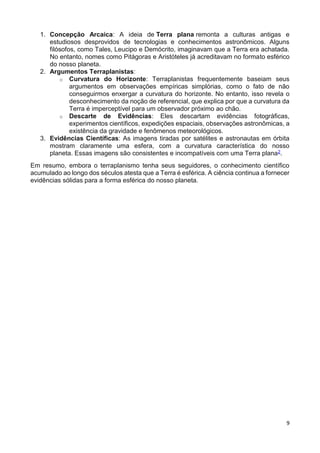 9
1. Concepção Arcaica: A ideia de Terra plana remonta a culturas antigas e
estudiosos desprovidos de tecnologias e conhecimentos astronômicos. Alguns
filósofos, como Tales, Leucipo e Demócrito, imaginavam que a Terra era achatada.
No entanto, nomes como Pitágoras e Aristóteles já acreditavam no formato esférico
do nosso planeta.
2. Argumentos Terraplanistas:
o Curvatura do Horizonte: Terraplanistas frequentemente baseiam seus
argumentos em observações empíricas simplórias, como o fato de não
conseguirmos enxergar a curvatura do horizonte. No entanto, isso revela o
desconhecimento da noção de referencial, que explica por que a curvatura da
Terra é imperceptível para um observador próximo ao chão.
o Descarte de Evidências: Eles descartam evidências fotográficas,
experimentos científicos, expedições espaciais, observações astronômicas, a
existência da gravidade e fenômenos meteorológicos.
3. Evidências Científicas: As imagens tiradas por satélites e astronautas em órbita
mostram claramente uma esfera, com a curvatura característica do nosso
planeta. Essas imagens são consistentes e incompatíveis com uma Terra plana2.
Em resumo, embora o terraplanismo tenha seus seguidores, o conhecimento científico
acumulado ao longo dos séculos atesta que a Terra é esférica. A ciência continua a fornecer
evidências sólidas para a forma esférica do nosso planeta.
 