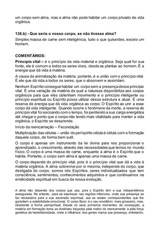 um corpo sem alma, mas a alma não pode habitar um corpo privado de vida
orgânica.
136.b) - Que seria o nosso corpo, se não tivesse alma?
Simples massa de carne sem inteligência, tudo o que quiserdes, exceto um
homem.
COMENTÁRIOS:
Princípio vital – é o princípio da vida material e orgânica. Seja qual for sua
fonte, ele é comum a todos os seres vivos, desde as plantas ao homem. É a
energia que dá vida à matéria.
A causa da animalização da matéria, portanto, é a união com o princípio vital.
É ele que dá vida a todos os seres, que o absorvem e assimilam.
Nenhum Espírito consegue habitar um corpo sem a presençadesse princípio
vital. É uma variação de matéria da qual a natureza disponibiliza aos corpos
orgânicos para que eles obtenham movimento e o princípio inteligente ou
princípio espiritual ou Espírito possa utilizar dessa estrutura e atuar. É uma
reserva de energia que dá vida orgânica ao corpo. O Espírito ao unir a esse
corpo dá vida inteligente. Quando ocorre o fenômeno da morte, a reserva do
princípio vital foi escoando com o tempo, foi perdendo a sua carga energética
até chegar o ponto que o corpo não tendo mais vitalidade para manter a vida
orgânica, o Espírito se desprende.
Início da reencarnação – Fecundação
Multiplicação das células – união do períspirito célulaà célula com a formação
daquele corpo, de forma bem sutil.
O corpo é apenas um instrumento da lei divina para nos proporcionar o
aprendizado, o crescimento, através das necessidades que temos no mundo
físico. O corpo é uma massa de carne, enquanto a alma é o Espírito que o
habita. Portanto, o corpo sem alma é apenas uma massa de carne.
O corpo depende do princípio vital, pois é o princípio vital que dá a vida à
matéria orgânica. A alma sobrevive por si mesma, independe do corpo, que
desligada do corpo, somos nós Espíritos, seres individualizados que tem
consciência, sentimentos, conhecimentos adquiridos e que continuamos na
erraticidade espiritual em busca da nossa evolução.
A alma não depende dos corpos que usa, pois o Espírito tem a sua independência
assegurada. No entanto, para se expressar nas regiões inferiores, onde sua presença se
faz necessária para a sua ascensão espiritual, usa as vestes correspondentes que lhe
garantem a estabilidade emocional. O corpo físico é o seu envoltório mais grosseiro, mas,
obediente á forma perispiritual. Desde os seus primeiros momentos de concepção, a
matéria em formação toma as diretrizes traçadas pela matriz do reencarnante e pela força
genética de hereditariedade, onde a influência dos genes marca sua presença, entretanto,
 
