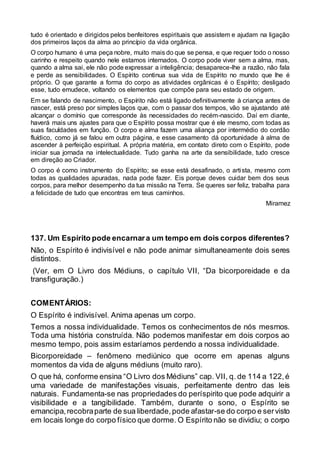 tudo é orientado e dirigidos pelos benfeitores espirituais que assistem e ajudam na ligação
dos primeiros laços da alma ao princípio da vida orgânica.
O corpo humano é uma peça nobre, muito mais do que se pensa, e que requer todo o nosso
carinho e respeito quando nele estamos internados. O corpo pode viver sem a alma, mas,
quando a alma sai, ele não pode expressar a inteligência; desaparece-lhe a razão, não fala
e perde as sensibilidades. O Espírito continua sua vida de Espírito no mundo que lhe é
próprio. O que garante a forma do corpo as atividades orgânicas é o Espírito; desligado
esse, tudo emudece, voltando os elementos que compõe para seu estado de origem.
Em se falando de nascimento, o Espírito não está ligado definitivamente à criança antes de
nascer, está preso por simples laços que, com o passar dos tempos, vão se ajustando até
alcançar o domínio que corresponde às necessidades do recém-nascido. Daí em diante,
haverá mais uns ajustes para que o Espírito possa mostrar que é ele mesmo, com todas as
suas faculdades em função. O corpo e alma fazem uma aliança por intermédio do cordão
fluídico, como já se falou em outra página, e esse casamento dá oportunidade à alma de
ascender à perfeição espiritual. A própria matéria, em contato direto com o Espírito, pode
iniciar sua jornada na intelectualidade. Tudo ganha na arte da sensibilidade, tudo cresce
em direção ao Criador.
O corpo é como instrumento do Espírito; se esse está desafinado, o artista, mesmo com
todas as qualidades apuradas, nada pode fazer. Eis porque deves cuidar bem dos seus
corpos, para melhor desempenho da tua missão na Terra. Se queres ser feliz, trabalha para
a felicidade de tudo que encontras em teus caminhos.
Miramez
137. Um Espírito pode encarnara um tempo em dois corpos diferentes?
Não, o Espírito é indivisível e não pode animar simultaneamente dois seres
distintos.
(Ver, em O Livro dos Médiuns, o capítulo VII, “Da bicorporeidade e da
transfiguração.)
COMENTÁRIOS:
O Espírito é indivisível. Anima apenas um corpo.
Temos a nossa individualidade. Temos os conhecimentos de nós mesmos.
Toda uma história construída. Não podemos manifestar em dois corpos ao
mesmo tempo, pois assim estaríamos perdendo a nossa individualidade.
Bicorporeidade – fenômeno mediúnico que ocorre em apenas alguns
momentos da vida de alguns médiuns (muito raro).
O que há, conforme ensina “O Livro dos Médiuns” cap. VII, q. de 114 a 122,é
uma variedade de manifestações visuais, perfeitamente dentro das leis
naturais. Fundamenta-se nas propriedades do períspirito que pode adquirir a
visibilidade e a tangibilidade. Também, durante o sono, o Espírito se
emancipa,recobraparte de sua liberdade,pode afastar-se do corpo e servisto
em locais longe do corpo físico que dorme. O Espírito não se dividiu; o corpo
 
