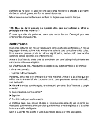 permanece no leito; o Espírito em seu corpo fluídico se projeta e percorre
distância, vai a lugares, conforme seus interesses.
Não mantem a consciência em ambos os lugares ao mesmo tempo.
138. Que se deve pensar da opinião dos que consideram a alma o
princípio da vida material?
É uma questão de palavras, com que nada temos. Começai por vos
entenderdes mutuamente.
COMENTÁRIOS:
Inúmeras palavras em nosso vocabulário têm significados diferentes.A nossa
linguagem é muito pobre.Não temos uma palavra para conceituar cada coisa.
Uma mesma palavra pode ter vários significados, motivo pelo qual acaba
gerando certos conflitos de entendimento.
Alma e Espírito são duas que se envolvem em confusão principalmente no
campo de seitas ou religiões.
Na Doutrina Espírita, Allan Kardec estabeleceu didaticamente a diferença:
- alma = encarnado.
- Espírito = desencarnado.
Portanto, alma não é o princípio da vida material. Alma é o Espírito que se
utiliza da vida material, do corpo de carne, para promover seu aprendizado,
sua evolução.
Alma  é o que somos agora, encarnados, portanto, Espírito mais o corpo
material.
O que era antes, sem o corpo?
Espírito.
O Espírito independe da matéria.
A matéria para que possa abrigar o Espírito necessita de um mínimo de
vitalidade que vem do princípio vital que favorece a vida orgânica e o Espírito
favorece a vida inteligente.
Sem o Espírito não existe a vida material do ponto de vista inteligente.
 