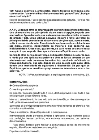 139. Alguns Espíritos e, antes deles, alguns filósofos definiram a alma
como sendo:“umacentelhaanímicaemanadado grandeTodo”.Por que
essa contradição?
Não há contradição. Tudo depende das acepções das palavras. Por que não
tendes uma palavra para cada coisa?
A.K.: O vocábulo alma se emprega para exprimir coisas muito diferentes.
Uns chamam alma ao princípio da vida e, nesta acepção, se pode com
acerto dizer,figuradamente,que a alma é uma centelha anímica emanada
do grande Todo. Estas últimas palavras indicam a fonte universal do
princípio vital de que cada ser absorve umaporção e que,após a morte,
volta à massa donde saiu. Essa ideia de nenhum modo exclui a de um
ser moral, distinto, independente da matéria e que conserva sua
individualidade. A esse ser, igualmente, se dá o nome de alma e nesta
acepção é que se pode dizer que a alma é um Espírito encarnado.
Dando da alma definições diversas,os Espíritos falaram de acordo com
o modo por que aplicavam a palavra e com as ideias terrenas de que
ainda estavam mais ou menos imbuídos. Isto resulta da deficiência da
linguagem humana, que não dispõe de uma palavra para cada ideia,
donde uma imensidade de equívocos e discussões Eis por que os
Espíritos superiores nos dizem queprimeironos entendamos acercadas
palavras. (1)
NOTA: (1) Ver, na Introdução,a explicação sobre o termo alma, § II.
COMENTÁRIOS:
 Comentário da pergunta.
O que é o grande todo?
Se entender que esse grande todo é Deus, daí tudo provém Dele. Tudo o que
existe provém desse Grande Todo.
Mas se o entendimento for que tudo está contido nEle, aí não seria o grande
todo, pois essa é uma ideia panteísta.
São várias as definiçõesdapalavra alma nas várias religiões do planeta e nas
correntes espiritualistas.
Para o espiritismo, alma e Espírito são a mesma coisa.
Individualidade criada por Deus, simples e ignorante, e que caminha para a
sua perfeição. Nesse caminhar, ora estamos encarnados, ora estamos
desencarnados.
Para efeito didático, para facilitar a comunicação dentro do movimento
espírita, Allan Kardec estabeleceu o seguinte:
Espírito – ser desencarnado
 