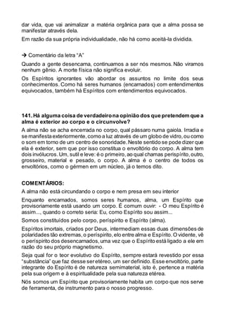 dar vida, que vai animalizar a matéria orgânica para que a alma possa se
manifestar através dela.
Em razão da sua própria individualidade, não há como aceitá-la dividida.
 Comentário da letra “A”
Quando a gente desencarna, continuamos a ser nós mesmos. Não viramos
nenhum gênio. A morte física não significa evoluir.
Os Espíritos ignorantes vão abordar os assuntos no limite dos seus
conhecimentos. Como há seres humanos (encarnados) com entendimentos
equivocados, também há Espíritos com entendimentos equivocados.
141.Há alguma coisa de verdadeirona opinião dos que pretendem que a
alma é exterior ao corpo e o circunvolve?
A alma não se acha encerrada no corpo, qual pássaro numa gaiola. Irradia e
se manifestaexteriormente,como a luz através de um globo de vidro,ou como
o som em torno de um centro de sonoridade.Neste sentido se pode dizer que
ela é exterior, sem que por isso constitua o envoltório do corpo. A alma tem
dois invólucros.Um, sutil e leve: é o primeiro,ao qual chamas perispírito,outro,
grosseiro, material e pesado, o corpo. A alma é o centro de todos os
envoltórios, como o gérmen em um núcleo, já o temos dito.
COMENTÁRIOS:
A alma não está circundando o corpo e nem presa em seu interior
Enquanto encarnados, somos seres humanos, alma, um Espírito que
provisoriamente está usando um corpo. É comum ouvir: - O meu Espírito é
assim..., quando o correto seria: Eu, como Espírito sou assim...
Somos constituídos pelo corpo, períspirito e Espírito (alma).
Espíritos imortais, criados por Deus, intermediam essas duas dimensões de
polaridades tão extremas,o períspirito,elo entre alma e Espírito.O vidente, vê
o períspirito dos desencarnados,uma vez que o Espírito está ligado a ele em
razão do seu próprio magnetismo.
Seja qual for o teor evolutivo do Espírito, sempre estará revestido por essa
“substância” que faz desse seretéreo, um ser definido.Esse envoltório, parte
integrante do Espírito é de natureza semimaterial, isto é, pertence a matéria
pela sua origem e à espiritualidade pela sua natureza etérea.
Nós somos um Espírito que provisoriamente habita um corpo que nos serve
de ferramenta, de instrumento para o nosso progresso.
 