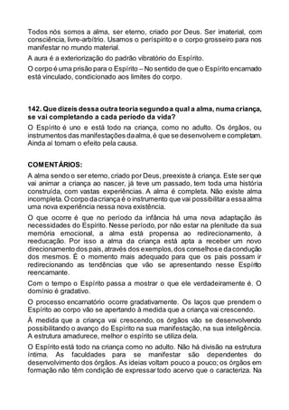 Todos nós somos a alma, ser eterno, criado por Deus. Ser imaterial, com
consciência, livre-arbítrio. Usamos o períspirito e o corpo grosseiro para nos
manifestar no mundo material.
A aura é a exteriorização do padrão vibratório do Espírito.
O corpo é uma prisão para o Espírito – No sentido de que o Espírito encarnado
está vinculado, condicionado aos limites do corpo.
142. Que dizeis dessa outra teoria segundoa qual a alma, numa criança,
se vai completando a cada período da vida?
O Espírito é uno e está todo na criança, como no adulto. Os órgãos, ou
instrumentos das manifestações daalma,é que se desenvolvem e completam.
Ainda aí tomam o efeito pela causa.
COMENTÁRIOS:
A alma sendo o ser eterno, criado por Deus, preexiste à criança. Este ser que
vai animar a criança ao nascer, já teve um passado, tem toda uma história
construída, com vastas experiências. A alma é completa. Não existe alma
incompleta.O corpo dacriança é o instrumento que vai possibilitara essaalma
uma nova experiência nessa nova existência.
O que ocorre é que no período da infância há uma nova adaptação às
necessidades do Espírito. Nesse período, por não estar na plenitude da sua
memória emocional, a alma está propensa ao redirecionamento, à
reeducação. Por isso a alma da criança está apta a receber um novo
direcionamento dos pais,através dos exemplos,dos conselhose dacondução
dos mesmos. É o momento mais adequado para que os pais possam ir
redirecionando as tendências que vão se apresentando nesse Espírito
reencarnante.
Com o tempo o Espírito passa a mostrar o que ele verdadeiramente é. O
domínio é gradativo.
O processo encarnatório ocorre gradativamente. Os laços que prendem o
Espírito ao corpo vão se apertando à medida que a criança vai crescendo.
À medida que a criança vai crescendo, os órgãos vão se desenvolvendo
possibilitando o avanço do Espírito na sua manifestação, na sua inteligência.
A estrutura amadurece, melhor o espírito se utiliza dela.
O Espírito está todo na criança como no adulto. Não há divisão na estrutura
íntima. As faculdades para se manifestar são dependentes do
desenvolvimento dos órgãos. As ideias voltam pouco a pouco; os órgãos em
formação não têm condição de expressar todo acervo que o caracteriza. Na
 