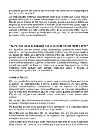 proporção, porém, em que se desenvolvem, vão oferecendo condições para
que se mostre tal qual é.
As propriedades materiais transmitidas pelos pais, manifestam-se na criança
pela semelhançafísicaque normalmente persiste durante um período davida.
Desde que a criança se faz homem, o caráter pouco a pouco se define, as
feições,as tendências hereditárias diminuem ou se modificam,dando lugar a
expressões de personalidade quase sempre distintapelos gostos,qualidades,
paixões diferentes de tudo quanto faz parte de seus ascendentes. Não é,
portanto, o organismo que estabeleceu mudanças, mas, ao ser psíquico que
por assim dizer, se retoma tal qual é.
143. Por que todos os Espíritos não definem do mesmo modo a alma?
Os Espíritos não se acham todos esclarecidos igualmente sobre estes
assuntos. Há Espíritos de inteligência ainda limitada, que não compreendem
as coisas abstratas. São como as crianças entre vós. Também há Espíritos
pseudo-sábios, que fazem alarde de palavras, para se imporem, ainda como
sucede entre vós. Depois,os próprios Espíritos esclarecidos podem exprimir-
se em termos diferentes,cujo valor,entretanto, é,substancialmente,o mesmo,
sobretudo quando se trata de coisas que a vossa linguagem se mostra
impotente para traduzir com clareza. Recorrem então a figuras, a
comparações, que tomais como realidade.
COMENTÁRIOS:
Há uma grande diversidade entre os seres reencarnados na Terra, no tocante
à cultura, ao conhecimento, à moral. Somos diferentes uns dos outros.
Quando desencarnamos, continuamos a ser os mesmos. Os Espíritos
desencarnados possuem as mesmas diferenças, as mesmas disparidades
que há entre nós encarnados aqui na Terra. Então quando dialogamos com
Espíritos ainda ignorantes, eles não sabem, mas falam o que pensam estar
correto.
Há também Espíritos com conhecimento,mas com valores morais baixos, nos
enganam, simplesmente por querer enganar.
Há Espíritos esclarecidos que podem nos esclarecer, há os pseudossábios
que tentam impor suas ideias e ainda, os ignorantes.
Recordar que os Espíritos não se encontram em um mesmo grau de
conhecimento, de entendimento e de objetivos, daí opinarem segundo o
estágio em que se detém.
Allan Kardec nos orienta que cada mensagem recebida do mundo espiritual
deve passar pelo crivo de uma análise para que possamos tê-la como uma
 