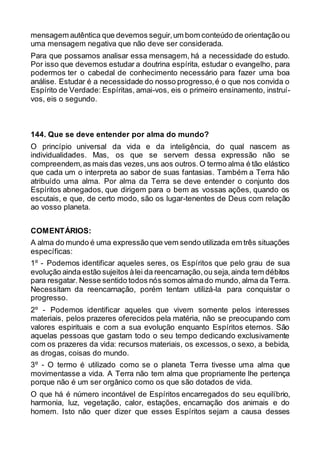 mensagem autêntica que devemos seguir,um bom conteúdo de orientação ou
uma mensagem negativa que não deve ser considerada.
Para que possamos analisar essa mensagem, há a necessidade do estudo.
Por isso que devemos estudar a doutrina espírita, estudar o evangelho, para
podermos ter o cabedal de conhecimento necessário para fazer uma boa
análise. Estudar é a necessidade do nosso progresso,é o que nos convida o
Espírito de Verdade: Espíritas, amai-vos, eis o primeiro ensinamento, instruí-
vos, eis o segundo.
144. Que se deve entender por alma do mundo?
O princípio universal da vida e da inteligência, do qual nascem as
individualidades. Mas, os que se servem dessa expressão não se
compreendem,as mais das vezes,uns aos outros.O termo alma é tão elástico
que cada um o interpreta ao sabor de suas fantasias. Também a Terra hão
atribuído uma alma. Por alma da Terra se deve entender o conjunto dos
Espíritos abnegados, que dirigem para o bem as vossas ações, quando os
escutais, e que, de certo modo, são os lugar-tenentes de Deus com relação
ao vosso planeta.
COMENTÁRIOS:
A alma do mundo é uma expressão que vem sendo utilizada em três situações
específicas:
1º - Podemos identificar aqueles seres, os Espíritos que pelo grau de sua
evolução ainda estão sujeitos àlei da reencarnação,ou seja,ainda tem débitos
para resgatar. Nesse sentido todos nós somos almado mundo, alma da Terra.
Necessitam da reencarnação, porém tentam utilizá-la para conquistar o
progresso.
2º - Podemos identificar aqueles que vivem somente pelos interesses
materiais, pelos prazeres oferecidos pela matéria, não se preocupando com
valores espirituais e com a sua evolução enquanto Espíritos eternos. São
aquelas pessoas que gastam todo o seu tempo dedicando exclusivamente
com os prazeres da vida: recursos materiais, os excessos, o sexo, a bebida,
as drogas, coisas do mundo.
3º - O termo é utilizado como se o planeta Terra tivesse uma alma que
movimentasse a vida. A Terra não tem alma que propriamente lhe pertença
porque não é um ser orgânico como os que são dotados de vida.
O que há é número incontável de Espíritos encarregados do seu equilíbrio,
harmonia, luz, vegetação, calor, estações, encarnação dos animais e do
homem. Isto não quer dizer que esses Espíritos sejam a causa desses
 