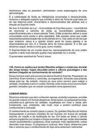 fenômenos: eles os presidem, administram como engrenagens de uma
administração.
É a coletividade de todas as inteligências encarnadas e desencarnadas,
inclusive o delegado superior que constitui a alma da Terra da qual cada um
de nós fazemos parte. Encarnados e desencarnados são abelhas sob a
direção do Espírito chefe.
No livro A Caminho da Luz – Comunidade de Espíritos puros – incumbência
de direcionar o caminho de todas as humanidades planetárias,
especificamente para o nosso planeta Terra. Então podemos atribuir a essa
comunidade como sendo a alma planetária. São aqueles seres que estão
responsáveis pelaevolução não só do planeta em si, mas cada um de nós que
aqui estamos. Jesus é o grande diretor geral do nosso planeta e se
responsabiliza por nós. É a Grande alma do nosso planeta. É a Ele que
devemos seguir, tendo-o como guia, como modelo.
O Espírito diretor de um mundo deve ser, necessariamente, de uma ordem
superior e tanto mais elevado quanto mais adiantado for o mundo.
O governador espiritual da Terra é Jesus.
145. Como se explica que tantos filósofos antigos e modernos, durante
tão longo tempo, hajam discutido sobre a ciência psicológica e não
tenham chegado ao conhecimento da verdade?
Esses homens eram precursores da eterna Doutrina Espírita. Prepararam os
caminhos. Eram homens e, como tais, se enganaram, tomando suas próprias
ideias pela luz. No entanto, mesmo os seus erros servem para realçar a
verdade,mostrando o pró e o contra. Demais,entre esses erros se encontram
grandes verdades que um estudo comparativo torna apreensíveis.
COMENTÁRIOS:
Devemos entender que eles conheciam apenas verdades esparsas, envoltas
na grande maioria em formas alegóricas.Ainda assim, se pesquisarmoshoje,
encontrar-se-á gérmens de verdade, espalhadas em meio a ideias sem
fundamento, que, entretanto, são muito ricas e podem contribuir para
conhecimento e instrução.
O conhecimento se constrói passo a passo. Os grandes filósofos da história
representaram a primeira investida do ser humano em busca da verdade
espírita, da criação e da destinação do ser. Em todas as áreas a ciência
sempre engatinhou por longos e longos períodos até que certas descobertas
vieram possibilitando o progresso, umas avançam mais rapidamente, outras
demoram mais tempo. O progresso é contínuo. Num futuro olharemos para
trás e veremos que o conhecimento de hoje seria ainda bem rudimentar.
 
