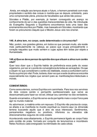 Ainda, em relação aos tempos atuais e futuro, o homem penetrará com mais
propriedade o sentido das coisas à medida que se depure, entretanto, para
uma compreensão plena, precisa de faculdades que ainda não possui.
Sócrates e Platão, por exemplo, já haviam conseguido um avanço no
conhecimento do ser e das questões transcendentais da vida. Na introdução
do Evangelho Segundo o Espiritismo encontramos toda uma base dos
ensinamentos escritos por Platão, mas baseado em Sócrates,mostrando que
foram os precursores daquilo que o Mestre Jesus veio nos ensinar.
146. A alma tem, no corpo, sede determinada e circunscrita?
Não; porém, nos grandes gênios, em todos os que pensam muito, ela reside
mais particularmente na cabeça, ao passo que ocupa principalmente o
coração naqueles que muito sentem e cujas ações têm todas por objeto a
Humanidade.
146.a)Que se deve pensarda opinião dos que situam a alma num centro
vital?
Quer isso dizer que o Espírito habita de preferência essa parte do vosso
organismo,porser aí o ponto de convergênciade todas as sensações.Os que
a situam no que consideram o centro da vitalidade, esses a confundem com o
fluído ouprincípio vital.Pode,todavia,dizer-se que a sede daalma se encontra
especialmente nos órgãos que servem para as manifestações intelectuais e
morais.
COMENTÁRIOS:
Como seres eternos, somos Espíritos em caminhada. Para isso nos servimos
de dois corpos sendo o períspirito quintessenciado que serve ao
desencarnado para fazer-se visível, efetuar seu caminhar na vida verdadeira.
Quando encarnados,o Espírito serve-sedo períspirito mais o corpo físicopara
agir no mundo material.
Ao adormecer, a matéria entra em repouso. O Espírito não precisa do corpo,
se afasta e se manifesta no mundo espiritual ou mesmo aqui na dimensão
terrena buscando aquilo que é alvo de seus interesses. Sentimentos,
pensamentos negativos ou positivos, inferiores ou elevados são
direcionamentos seguros de onde estará.
Acontecendo esse afastamento, o Espírito permanece ligado ao corpo físico
pelo cordão de prata, formado por conjunto de tenuíssimos e incontáveis
filetes fluídicos cada energizado na intimidade de cada célula.
 