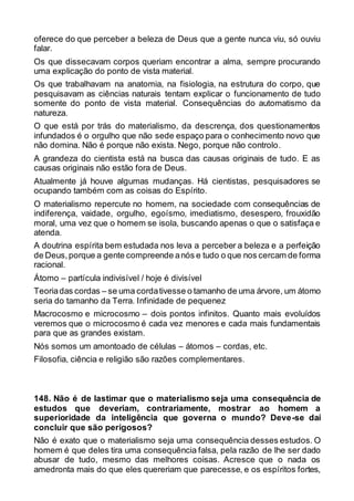 oferece do que perceber a beleza de Deus que a gente nunca viu, só ouviu
falar.
Os que dissecavam corpos queriam encontrar a alma, sempre procurando
uma explicação do ponto de vista material.
Os que trabalhavam na anatomia, na fisiologia, na estrutura do corpo, que
pesquisavam as ciências naturais tentam explicar o funcionamento de tudo
somente do ponto de vista material. Consequências do automatismo da
natureza.
O que está por trás do materialismo, da descrença, dos questionamentos
infundados é o orgulho que não sede espaço para o conhecimento novo que
não domina. Não é porque não exista. Nego, porque não controlo.
A grandeza do cientista está na busca das causas originais de tudo. E as
causas originais não estão fora de Deus.
Atualmente já houve algumas mudanças. Há cientistas, pesquisadores se
ocupando também com as coisas do Espírito.
O materialismo repercute no homem, na sociedade com consequências de
indiferença, vaidade, orgulho, egoísmo, imediatismo, desespero, frouxidão
moral, uma vez que o homem se isola, buscando apenas o que o satisfaça e
atenda.
A doutrina espírita bem estudada nos leva a perceber a beleza e a perfeição
de Deus,porque a gente compreende anós e tudo o que nos cercam de forma
racional.
Átomo – partícula indivisível / hoje é divisível
Teoriadas cordas – se uma cordativesse o tamanho de uma árvore, um átomo
seria do tamanho da Terra. Infinidade de pequenez
Macrocosmo e microcosmo – dois pontos infinitos. Quanto mais evoluídos
veremos que o microcosmo é cada vez menores e cada mais fundamentais
para que as grandes existam.
Nós somos um amontoado de células – átomos – cordas, etc.
Filosofia, ciência e religião são razões complementares.
148. Não é de lastimar que o materialismo seja uma consequência de
estudos que deveriam, contrariamente, mostrar ao homem a
superioridade da inteligência que governa o mundo? Deve-se daí
concluir que são perigosos?
Não é exato que o materialismo seja uma consequência desses estudos. O
homem é que deles tira uma consequência falsa, pela razão de lhe ser dado
abusar de tudo, mesmo das melhores coisas. Acresce que o nada os
amedronta mais do que eles quereriam que parecesse, e os espíritos fortes,
 