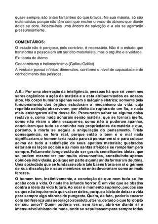 quase sempre, são antes fanfarrões do que bravos. Na sua maioria, só são
materialistas porque não têm com que encher o vazio do abismo que diante
deles se abre. Mostrai-lhes uma âncora da salvação e a ela se agarrarão
pressurosamente.
COMENTÁRIOS:
O estudo não é perigoso, pelo contrário, é necessário. Não é o estudo que
transforma a pessoa em um ser dito materialista, mas o orgulho e a vaidade.
Ex: teoria do átomo
Geocentrismo e heliocentrismo (Galileu Galilei)
A verdade possui infinitas dimensões, conforme o nível de capacidade e de
conhecimento das pessoas.
A.K.: Por uma aberração da inteligência, pessoas há que só veem nos
seres orgânicos a ação da matéria e a esta atribuem todos os nossos
atos. No corpo humano apenas veem a máquina elétrica; somente pelo
funcionamento dos órgãos estudaram o mecanismo da vida, cuja
repetida extinção observaram, por efeito da ruptura de um fio, e nada
mais enxergaram além desse fio. Procuraram saber se alguma coisa
restava e, como nada acharam senão matéria, que se tornara inerte,
como não viram a alma escapar-se, como não a puderam apanhar,
concluíram que tudo se continha nas propriedades da matéria e que,
portanto, à morte se seguia a aniquilação do pensamento. Triste
consequência, se fora real, porque então o bem e o mal nada
significariam, o homem teria razão para só pensar em si e para colocar
acima de tudo a satisfação de seus apetites materiais; quebrados
estariam os laços sociais e as mais santas afeições se romperiam para
sempre. Felizmente, longe estão de ser gerais semelhantes ideias, que
se podem mesmo ter por muito circunscritas, constituindo apenas
opiniões individuais,pois queem parte algumaaindaformaram doutrina.
Uma sociedade que se fundasse sobre tais bases traria em si o gérmen
de sua dissolução e seus membros se entredevorariam como animais
ferozes.
O homem tem, instintivamente, a convicção de que nem tudo se lhe
acaba com a vida. O nada lhe infunde horror. É em vão que se obstina
contra a ideia da vida futura. Ao soar o momento supremo, poucos são
os que não inquiremdo que vai ser deles,porque a ideia de deixar a vida
para sempre algo oferece de pungente. Quem, de fato, poderia encarar
com indiferençauma separaçãoabsoluta,eterna,de tudo o que foiobjeto
de seu amor? Quem poderia ver, sem terror, abrir-se diante si o
imensurável abismo do nada, onde se sepultassem para sempre todas
 