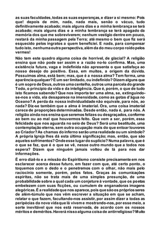 as suas faculdades,todas as suas esperanças,e dizer a si mesmo: Pois
que! depois de mim, nada, nada mais, senão o vácuo, tudo
definitivamente acabado; mais alguns dias e a minha lembrança se terá
acabado; mais alguns dias e a minha lembrança se terá apagado da
memória dos que me sobreviverem; nenhum vestígio dentre em pouco,
restará da minha passagem pela Terra; até mesmo o bem que fiz será
esquecido pelos ingratos a quem beneficiei. E nada, para compensar
tudo isto, nenhumaoutra perspectiva,além da do meu corpo roídopelos
vermes!
Não tem este quadro alguma coisa de horrível, de glacial? A religião
ensina que não pode ser assim e a razão no-lo confirma. Mas, uma
existência futura, vaga e indefinida não apresenta o que satisfaça ao
nosso desejo do positivo. Essa, em muitos, a origem da dúvida.
Possuímos alma, está bem; mas, que é a nossa alma? Tem forma, uma
aparênciaqualquer?É um ser limitado, ou indefinido? Dizem alguns que
é um sopro de Deus,outros uma centelha,outros uma parcela do grande
Todo, o princípio da vida e da inteligência. Que é, porém, o que de tudo
isto ficamos sabendo? Que nos importa ter uma alma, se, extinguindo-
se-nos a vida, ela desaparece na imensidade, como as gotas d’água no
Oceano? A perda da nossa individualidade não equivale, para nós, ao
nada? Diz-se também que a alma é imaterial. Ora, uma coisa imaterial
carece de proporções determinadas. Desde então, nada é, para nós. A
religião ainda nos ensina que seremos felizes ou desgraçados,conforme
ao bem ou ao mal que houvermos feito. Que vem a ser, porém, essa
felicidade que nos aguarda no seio de Deus? Será uma beatitude, uma
contemplação eterna, sem outra ocupação mais do que entoar louvores
ao Criador?As chamas do inferno serão uma realidade ou um símbolo?
A própria Igreja lhes dá esta última significação; mas, então, que são
aqueles sofrimentos? Ondeesse lugardo suplício? Numa palavra,que é
o que se faz, que é o que se vê, nesse outro mundo que a todos nos
espera? Dizem que ninguém jamais voltou de lá para nos dar
informações.
É erro dizê-lo e a missão do Espiritismo consiste precisamente em nos
esclarecer acerca desse futuro, em fazer com que, até certo ponto, o
toquemos com o dedo e o penetremos com o olhar, não mais pelo
raciocínio somente, porém, pelos fatos. Graças às comunicações
espíritas, não se trata mais de uma simples presunção, de uma
probabilidade sobre a qual cada um conjeture à vontade, que os poetas
embelezem com suas ficções, ou cumulem de enganadoras imagens
alegóricas.É a realidadeque nos aparece,pois quesãoos própriosseres
de além-túmulo que nos vêm escrever a situação em que se acham,
relatar o que fazem, facultando-nos assistir, por assim dizer a todas as
peripécias da nova vidaque lá vivem e mostrando-nos,por esse meio,a
sorte inevitável que nos está reservada, de acordo com os nossos
méritos e deméritos.Haverá nissoalguma coisa de antirreligioso?Muito
 