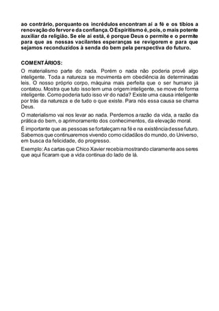 ao contrário, porquanto os incrédulos encontram aí a fé e os tíbios a
renovação do fervore da confiança.O Espiritismo é,pois,o mais potente
auxiliar da religião. Se ele aí está, é porque Deus o permite e o permite
para que as nossas vacilantes esperanças se revigorem e para que
sejamos reconduzidos à senda do bem pela perspectiva do futuro.
COMENTÁRIOS:
O materialismo parte do nada. Porém o nada não poderia provê algo
inteligente. Toda a natureza se movimenta em obediência às determinadas
leis. O nosso próprio corpo, máquina mais perfeita que o ser humano já
contatou. Mostra que tuto isso tem uma origem inteligente, se move de forma
inteligente. Como poderia tudo isso vir do nada? Existe uma causa inteligente
por trás da natureza e de tudo o que existe. Para nós essa causa se chama
Deus.
O materialismo vai nos levar ao nada. Perdemos a razão da vida, a razão da
prática do bem, o aprimoramento dos conhecimentos, da elevação moral.
É importante que as pessoas se fortaleçam na fé e na existênciadesse futuro.
Sabemos que continuaremos vivendo como cidadãos do mundo,do Universo,
em busca da felicidade, do progresso.
Exemplo:As cartas que Chico Xavier recebiamostrando claramente aos seres
que aqui ficaram que a vida continua do lado de lá.
 