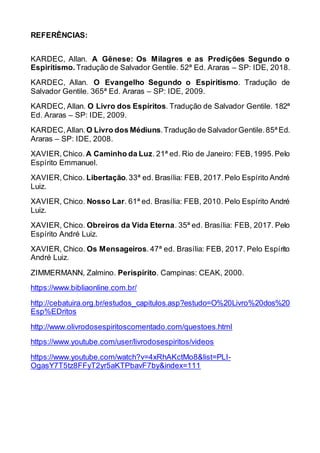 REFERÊNCIAS:
KARDEC, Allan. A Gênese: Os Milagres e as Predições Segundo o
Espiritismo. Tradução de Salvador Gentile. 52ª Ed. Araras – SP: IDE, 2018.
KARDEC, Allan. O Evangelho Segundo o Espiritismo. Tradução de
Salvador Gentile. 365ª Ed. Araras – SP: IDE, 2009.
KARDEC, Allan. O Livro dos Espíritos. Tradução de Salvador Gentile. 182ª
Ed. Araras – SP: IDE, 2009.
KARDEC,Allan.O Livro dos Médiuns.Tradução de SalvadorGentile.85ª Ed.
Araras – SP: IDE, 2008.
XAVIER,Chico. A Caminho da Luz. 21ª ed. Rio de Janeiro: FEB,1995.Pelo
Espírito Emmanuel.
XAVIER,Chico. Libertação.33ª ed. Brasília: FEB, 2017.Pelo Espírito André
Luiz.
XAVIER, Chico. Nosso Lar. 61ª ed. Brasília: FEB, 2010. Pelo Espírito André
Luiz.
XAVIER, Chico. Obreiros da Vida Eterna. 35ª ed. Brasília: FEB, 2017. Pelo
Espírito André Luiz.
XAVIER, Chico. Os Mensageiros. 47ª ed. Brasília: FEB, 2017. Pelo Espírito
André Luiz.
ZIMMERMANN, Zalmino. Perispírito. Campinas: CEAK, 2000.
https://www.bibliaonline.com.br/
http://cebatuira.org.br/estudos_capitulos.asp?estudo=O%20Livro%20dos%20
Esp%EDritos
http://www.olivrodosespiritoscomentado.com/questoes.html
https://www.youtube.com/user/livrodosespiritos/videos
https://www.youtube.com/watch?v=4xRhAKctMo8&list=PLI-
OgasY7T5tz8FFyT2yr5aKTPbavF7by&index=111
 