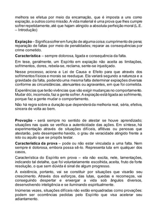 melhora se efetua por meio da encarnação, que é imposta a uns como
expiação,a outros como missão.A vida material é uma prova que lhes cumpre
sofrerrepetidamente,até que hajam atingido a absoluta perfeição moral (L.E.
– Introdução)
Expiação– Significasofrerem função de algumacoisa;cumprimento de pena;
reparação de faltas por meio de penalidades; reparar as consequências por
crime cometido.
Característica – sempre dolorosa, ligada e consequência da falta.
Em tese, geralmente, um Espírito em expiação não aceita as limitações,
sofrimentos, dores, rebela-se, reclama, sente-se injustiçado.
Nesse processo, aciona a Lei de Causa e Efeito para que através dos
sofrimentos físicos e morais se reeduque. Ela variará segundo a natureza e a
gravidade da falta, podendo uma mesma falta determinar expiações diversas
conforme as circunstâncias, atenuantes ou agravantes, em que foi cometida.
Experiências que terão vivências que vão exigir mudanças no comportamento.
Mudar dói, incomoda,faz a gente sofrer.A expiação está ligada ao sofrimento,
porque faz a gente mudar o comportamento.
Não há regra sobre a duração que dependeráda melhoria real, séria, efetiva,
sincera de volta ao bem.
Provação - será sempre no sentido de atestar se houve aprendizado;
situações nas quais se verifica a autenticidade das ações. Em síntese, há
experimentação através de situações difíceis, aflitivas ou penosas que
atestarão, pelo desempenho havido, o grau de veracidade atingido frente a
isto ou aquilo que se propôs testar.
Característica da prova – pode ou não estar vinculada a uma falta. Nem
sempre é dolorosa, embora possa sê-lo. Representa luta em qualquer dos
casos,
Característica do Espírito em prova – ela não excita, nele, lamentações,
indicando tal detalhe, que foi voluntariamente escolhida, aceita, fruto de forte
resolução, o que sem dúvida é sinal de algum progresso.
A existência, portanto, vai se constituir por situações que visarão seu
crescimento. Através dos esforços, das lutas, quedas e recomeços, vai
conseguindo despertar e enxergar a vida sob ângulos diversos,
desenvolvendo inteligência e se iluminando espiritualmente.
Inúmeras vezes, situações difíceis não estão enquadradas como provações:
podem ser ocorrências pedidas pelo Espírito que visa acelerar seu
adiantamento.
 