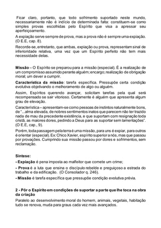 Ficar claro, portanto, que todo sofrimento suportado neste mundo,
necessariamente não é indício de determinada falta: constituem-se como
simples provas escolhidas pelo Espírito que visa a apressar seu
aperfeiçoamento.
A expiação serve sempre de prova, mas a prova não é sempre uma expiação.
(O E.E, cap. 8).
Recorde-se,entretanto, que ambas, expiação ou prova, representam sinal de
inferioridade relativa, uma vez que um Espírito perfeito não tem mais
necessidade delas.
Missão – O Espírito se preparou para a missão (especial). É a realização de
um compromisso assumido perante alguém;encargo;realização de obrigação
moral; um dever a cumprir.
Característica da missão: tarefa específica. Pressupõe certa condição
evolutiva objetivando o melhoramento de algo ou alguém.
Assim, Espíritos querendo avançar, solicitam tarefas pela qual será
recompensado se sair vitorioso. Certamente é alguém que apresenta algum
grau de elevação.
Característica– apresentam-se como pessoas de instintos naturalmente bons,
de “...alma elevada, de nobres sentimentos inatos que parecem não ter trazido
nada de mau da precedente existência, e que suportam com resignação toda
cristã, as maiores dores,pedindo a Deus para as suportar sem lamentações”.
(O E.E, cap., 9).
Porém,todapassagem pelaterraé uma missão,para uns é expiar, para outros
é orientar (especial).Ex:Chico Xavier, espírito superioranós,mas que passou
por provações. Cumprindo sua missão passou por dores e sofrimentos, sem
reclamação.
Síntese:
- Expiação é pena imposta ao malfeitor que comete um crime;
- Prova é a luta que ensina o discípulo rebelde e preguiçoso a estrada do
trabalho e da edificação. (O Consolador q. 246).
- Missão é tarefa específica que pressupõe condição evolutiva prévia.
2 - Pôr o Espírito em condições de suportar a parte que lhe toca na obra
da criação
Paralelo ao desenvolvimento moral do homem, animais, vegetais, habitação
tudo se renova, muda para graus cada vez mais avançados.
 