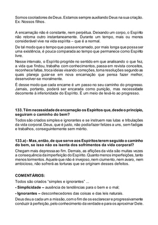 Somos cocriadores deDeus.Estamos sempre auxiliando Deus na sua criação.
Ex: Nossos filhos.
A encarnação não é constante, nem perpétua. Deixando um corpo, o Espírito
não retoma outro instantaneamente. Durante um tempo, mais ou menos
considerável vive na vida espírita – que é a normal.
De tal modo que o tempo que passaencarnado, por mais longa que possaser
uma existência, é pouca comparada ao tempo que permanece como Espírito
livre.
Nesse intervalo, o Espírito progride no sentido em que analisando o que fez,
a vida que findou, trabalha com conhecimentos, passa em revista conceitos,
reconhece faltas,troca ideias visando correções,tomaresoluções segundo as
quais planeja guiar-se em nova encarnação que pensa fazer melhor,
desenvolver-se moralmente.
É desse modo que cada encarne é um passo no seu caminho do progresso.
Jamais, portanto, poderá ser encarada como punição, mas necessidade
decorrente à inferioridade do Espírito. É um meio de levá-lo ao progresso.
133.Têm necessidadede encarnação os Espíritos que,desdeo princípio,
seguiram o caminho do bem?
Todos são criados simples e ignorantes e se instruem nas lutas e tribulações
da vida corporal.Deus, que é justo, não podiafazer felizes a uns, sem fadigas
e trabalhos, conseguintemente sem mérito.
133.a)- Mas,então,de que serve aos Espíritosterem seguido o caminho
do bem, se isso não os isenta dos sofrimentos da vida corporal?
Chegam mais depressaao fim. Demais, as aflições da vida são muitas vezes
a consequênciadaimperfeição do Espírito.Quanto menos imperfeições,tanto
menos tormentos.Aquele que não é invejoso,nem ciumento, nem avaro, nem
ambicioso, não sofrerá as torturas que se originam desses defeitos.
COMENTÁRIOS:
Todos são criados “simples e ignorantes” ...
- Simplicidade – ausência de tendências para o bem e o mal;
- Ignorantes – desconhecedores das coisas e das leis naturais.
Deus deua cada um a missão,com o fim de os esclarecere progressivamente
conduzir à perfeição,pelo conhecimento daverdade e para os aproximar Dele.
 