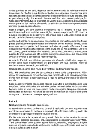 Antes que isso se dê, está, digamos assim, num estado de nulidade moral e
intelectual. Se não fezo mal, também não fezbem.Age sem consciência,sem
responsabilidade que só começaquando desenvolve nele o livre-arbítrio, isto
é, percebe que algo lhe é muito bom e exclui o outro dessa participação.
Consequentemente,tudo o que fizer, só visando a si, excluindo, prejudicando
outros para se dar melhor, abusando do seu discernimento em prejuízo dos
demais, gerará consequências.
Nessa origem, só têm alguma consciência de si mesmo e seus atos
acontecem de forma instintiva na nutrição, defesa e reprodução. Só pouco a
pouco a inteligência se desenvolve: ela ensaia para a vida. Assemelha-se ao
estado de infância na vida corpórea.
A vida do Espírito,no seu conjunto, assemelha-se com as fases da vida física;
passa gradativamente pelo estado de embrião, ao da infância, adulto, fases
essa que se comporão de inúmeros períodos. A grande diferença é que
enquanto na vida físicahá declínio,para o Espírito tal não acontece.Ele teve
um começo,porém não tem fim,havendo desse modo,um tempo imenso para
passar de uma fase a outra até realizar o progressocompleto,que acontecerá
através de várias e sucessivas reencarnações.
A vida do Espírito, constitui-se, portanto, de série de existências corporais,
sendo cada qual oportunidade de progresso em que adquire maiores
conhecimentos, instrução, experiência.
Um Espírito, mesmo com muito boa vontade, poderia “pular” fases?
Não. Há qualidades que ele desconhece e nem pode compreender. Além
disso,deve adiantar-se em conhecimento e moralidade,e se ele não progrediu
senão num sentido, é necessário que o faça no outro, para chegar ao alto da
escala.
Esse desenvolvimento acontecerá através das lutas e adversidades da vida
corpórea, pelas atividades do trabalho, pelas necessidades recíprocas dos
homens entre si, uma vez que sozinho nada conseguiria. Ninguém dispõe de
faculdades completas. Na união social uns completam os outros tanto para
assegurar o bem-estar como para progredirem.
Letra A
Nenhum Espírito foi criado para sofrer.
A escolha do caminho do bem ou do mal é realizada por nós. Aqueles que
escolhem o caminho do mal acaba sofrendo.O sofrimento então, quando ele
acontece é a aplicação da lei de causa e efeito.
Ex: Na sala de aula, aquele aluno que não falta às aulas, realiza todas as
atividades, participa das aulas, etc. estará isento de realizar as provas? Não.
Terá que realizar tanto quanto aquele faltoso, relaxado, preguiçoso. Lógico
que sua angústia, sua aflição serámenor,portanto, seu sofrimento serámenor
e seu resultado será melhor.
 