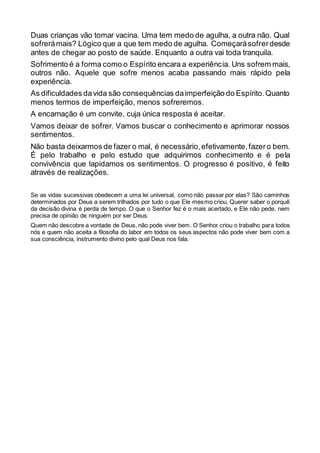 Duas crianças vão tomar vacina. Uma tem medo de agulha, a outra não. Qual
sofrerámais? Lógico que a que tem medo de agulha. Começarásofrerdesde
antes de chegar ao posto de saúde. Enquanto a outra vai toda tranquila.
Sofrimento é a forma como o Espírito encara a experiência. Uns sofrem mais,
outros não. Aquele que sofre menos acaba passando mais rápido pela
experiência.
As dificuldades davida são consequências daimperfeição do Espírito.Quanto
menos termos de imperfeição, menos sofreremos.
A encarnação é um convite, cuja única resposta é aceitar.
Vamos deixar de sofrer. Vamos buscar o conhecimento e aprimorar nossos
sentimentos.
Não basta deixarmos de fazer o mal, é necessário,efetivamente,fazero bem.
É pelo trabalho e pelo estudo que adquirimos conhecimento e é pela
convivência que lapidamos os sentimentos. O progresso é positivo, é feito
através de realizações.
Se as vidas sucessivas obedecem a uma lei universal, como não passar por elas? São caminhos
determinados por Deus a serem trilhados por tudo o que Ele mesmo criou. Querer saber o porquê
da decisão divina é perda de tempo. O que o Senhor fez é o mais acertado, e Ele não pede, nem
precisa de opinião de ninguém por ser Deus.
Quem não descobre a vontade de Deus, não pode viver bem. O Senhor criou o trabalho para todos
nós e quem não aceita a filosofia do labor em todos os seus aspectos não pode viver bem com a
sua consciência, instrumento divino pelo qual Deus nos fala.
 