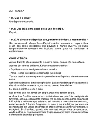2.2 – A ALMA
134. Que é a alma?
Um Espírito encarnado.
134.a) Que era a alma antes de se unir ao corpo?
Espírito.
134.b)As almas e os Espíritos são,portanto,idênticos,a mesma coisa?
Sim, as almas não são senão os Espíritos.Antes de se unir ao corpo, a alma
é um dos seres inteligentes que povoam o mundo invisível, os quais
temporariamente revestem um invólucro carnal para se purificarem e
esclarecerem.
COMENTÁRIOS:
Alma e Espírito são exatamente a mesma coisa. Somos nós na essência.
Apenas por termos didáticos, Kardec separou os termos:
- Espíritos – seres inteligentes desencarnados
- Alma – seres inteligentes encarnados (Espíritos)
Termos usados somente para compreensão,mas Espírito e alma é a mesma
coisa.
Ser criado por Deus, simples e ignorante, para conquistar a perfeição através
das várias vivências na carne, com o uso do seu livre arbítrio.
Eu sou o Espírito, eu sou a alma.
Nós somos Espírito, temos um corpo. Deus nos deu um corpo.
A alma é o Espírito encarnado constituindo-se no princípio Inteligente do
Universo, ser real, circunscrito imaterial (no sentido de incorpóreo segundo O
L.E, q 82), e individual que existe no ser humano e que sobrevive ao corpo,
estando sujeita à Lei do Progresso, ou seja, a se aperfeiçoar por meio da
reencarnação em várias encarnações progressivas até atingir a Perfeição, o
estágio do Espírito Puro, quando não mais terá necessidade de reencarnar.
Ainda, a alma ou Espírito encarnado,é ligada ao corpo físicoporum envoltório
semimaterial chamado períspirito.
 