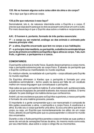135. Há no homem alguma outra coisa além da alma e do corpo?
Há o laço que liga a alma ao corpo.
135.a) De que natureza é esse laço?
Semimaterial, isto é, de natureza intermédia entre o Espírito e o corpo. É
preciso que sejaassim paraque os dois se possam comunicarum com o outro.
Por meio desse laço é que o Espírito atua sobre a matéria e reciprocamente.
A.K.: O homem é, portanto, formado de três partes essenciais:
1º - o corpo ou ser material, análogo ao dos animais e animado pelo
mesmo princípio vital;
2º - a alma, Espírito encarnado que tem no corpo a sua habitação;
3º - o princípio intermediário,ou perispírito,substância semimaterialque
serve de primeiro envoltório ao Espírito e liga a alma ao corpo.Tais,num
fruto, o gérmen, o perisperma e a casca.
COMENTÁRIOS:
O períspirito sobrevive à morte física. Quando desencarnamos o corpo morre,
mas o períspirito sobrevive junto ao corpo físico. É através do períspirito que
o Espírito continua se manifestando no mundo espiritual.
Ex: médium vidente,na realidade vê o períspirito – corpoutilizado pelo Espírito
no mundo espiritual.
Os Espíritos afirmaram à Kardec que o períspirito é formado por uma
substância semimaterial – termo usado na época por falta de um vocábulo
melhor em nossa linguagem que conceituasse o períspirito.
Hoje sabe-se que o períspirito é matéria. É uma matéria sutil, quintessenciada,
a qual somos incapazes de percebê-laatravés dos nossos sentidos. O termo
utilizado foi para distinguir da matéria densa que conhecemos.
André Luiz nos esclarece que para os Espíritos superiores,o nosso períspirito
é formado de uma matéria grosseira, pesada.
O importante é a gente compreender que o ser reencarnado é composto de
três partes essenciais: a alma, o períspirito e o corpo físico. A essência é a
alma. Eu não sou o corpo que tenho uma alma. Eu sou uma alma que tem um
corpo, ou seja, um Espírito que momentaneamente me utilizo de um corpo
físico,através do períspirito para que eu possaaprender e crescerno mundo
dos encarnados.
Durante a vida o fluido perispirítico penetrao corpo em todas as suas partes e
serve de veículo às sensações físicas da alma, do mesmo modo como esta,
por seu intermédio, atua sobre o corpo e dirige-lhe os movimentos.
 