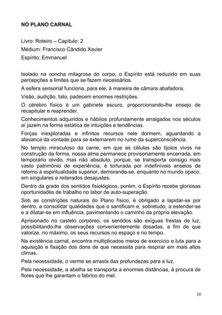 NO PLANO CARNAL
Livro: Roteiro – Capítulo: 2
Médium: Francisco Cândido Xavier
Espírito: Emmanuel
Isolado na concha milagrosa do corpo, o Espírito está reduzido em suas
percepções a limites que se fazem necessários.
A esfera sensorial funciona, para ele, à maneira de câmara abafadora.
Visão, audição, tato, padecem enormes restrições.
O cérebro físico é um gabinete escuro, proporcionando-lhe ensejo de
recapitular e reaprender.
Conhecimentos adquiridos e hábitos profundamente arraigados nos séculos
aí jazem na forma estática de intuições e tendências.
Forças inexploradas e infinitos recursos nele dormem, aguardando a
alavanca da vontade para se externarem no rumo da superconsciência.
No templo miraculoso da carne, em que as células são tijolos vivos na
construção da forma, nossa alma permanece provisoriamente encerrada, em
temporário olvido, mas não absoluto, porque, se transporta consigo mais
vasto patrimônio de experiência, é torturada por indefiníveis anseios de
retorno à espiritualidade superior, demorando-se, enquanto no mundo opaco,
em singulares e reiterados desajustes.
Dentro da grade dos sentidos fisiológicos, porém, o Espírito recebe gloriosas
oportunidades de trabalho no labor de auto-superação.
Sob as constrições naturais do Plano físico, é obrigado a lapidar-se por
dentro, a consolidar qualidades que o santificam e, sobretudo, a estender-se
e a dilatar-se em influência, pavimentando o caminho da própria elevação.
Aprisionado no castelo corpóreo, os sentidos são exíguas frestas de luz,
possibilitando-lhe observações convenientemente dosadas, a fim de que
valorize, no máximo, os seus recursos no espaço e no tempo.
Na existência carnal, encontra multiplicados meios de exercício e luta para a
aquisição e fixação dos dons de que necessita para respirar em mais altos
climas.
Pela necessidade, o verme se arrasta das profundezas para a luz.
Pela necessidade, a abelha se transporta a enormes distâncias, à procura de
flores que lhe garantam o fabrico do mel.
10
 