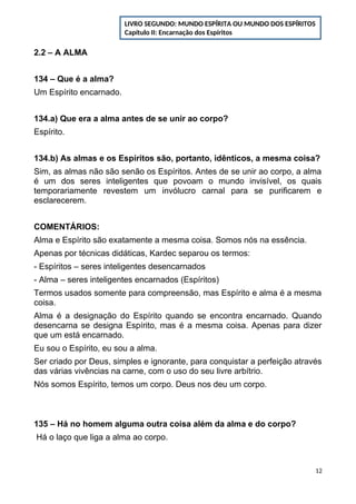 2.2 – A ALMA
134 – Que é a alma?
Um Espírito encarnado.
134.a) Que era a alma antes de se unir ao corpo?
Espírito.
134.b) As almas e os Espíritos são, portanto, idênticos, a mesma coisa?
Sim, as almas não são senão os Espíritos. Antes de se unir ao corpo, a alma
é um dos seres inteligentes que povoam o mundo invisível, os quais
temporariamente revestem um invólucro carnal para se purificarem e
esclarecerem.
COMENTÁRIOS:
Alma e Espírito são exatamente a mesma coisa. Somos nós na essência.
Apenas por técnicas didáticas, Kardec separou os termos:
- Espíritos – seres inteligentes desencarnados
- Alma – seres inteligentes encarnados (Espíritos)
Termos usados somente para compreensão, mas Espírito e alma é a mesma
coisa.
Alma é a designação do Espírito quando se encontra encarnado. Quando
desencarna se designa Espírito, mas é a mesma coisa. Apenas para dizer
que um está encarnado.
Eu sou o Espírito, eu sou a alma.
Ser criado por Deus, simples e ignorante, para conquistar a perfeição através
das várias vivências na carne, com o uso do seu livre arbítrio.
Nós somos Espírito, temos um corpo. Deus nos deu um corpo.
135 – Há no homem alguma outra coisa além da alma e do corpo?
Há o laço que liga a alma ao corpo.
12
LIVRO SEGUNDO: MUNDO ESPÍRITA OU MUNDO DOS ESPÍRITOS
Capítulo II: Encarnação dos Espíritos
 