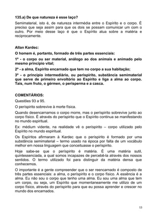 135.a) De que natureza é esse laço?
Semimaterial, isto é, de natureza intermédia entre o Espírito e o corpo. É
preciso que seja assim para que os dois se possam comunicar um com o
outro. Por meio desse laço é que o Espírito atua sobre a matéria e
reciprocamente.
Allan Kardec:
O homem é, portanto, formado de três partes essenciais:
1º - o corpo ou ser material, análogo ao dos animais e animado pelo
mesmo princípio vital;
2º - a alma, Espírito encarnado que tem no corpo a sua habitação;
3º - o princípio intermediário, ou perispírito, substância semimaterial
que serve de primeiro envoltório ao Espírito e liga a alma ao corpo.
Tais, num fruto, o gérmen, o perisperma e a casca.
COMENTÁRIOS:
Questões 93 a 95.
O períspirito sobrevive à morte física.
Quando desencarnamos o corpo morre, mas o períspirito sobrevive junto ao
corpo físico. É através do períspirito que o Espírito continua se manifestando
no mundo espiritual.
Ex: médium vidente, na realidade vê o períspirito – corpo utilizado pelo
Espírito no mundo espiritual.
Os Espíritos afirmaram à Kardec que o períspirito é formado por uma
substância semimaterial – termo usado na época por falta de um vocábulo
melhor em nossa linguagem que conceituasse o períspirito.
Hoje sabe-se que o períspirito é matéria. É uma matéria sutil,
quintessenciada, a qual somos incapazes de percebê-la através dos nossos
sentidos. O termo utilizado foi para distinguir da matéria densa que
conhecemos.
O importante é a gente compreender que o ser reencarnado é composto de
três partes essenciais: a alma, o períspirito e o corpo físico. A essência é a
alma. Eu não sou o corpo que tenho uma alma. Eu sou uma alma que tem
um corpo, ou seja, um Espírito que momentaneamente me utilizo de um
corpo físico, através do períspirito para que eu possa aprender e crescer no
mundo dos encarnados.
13
 