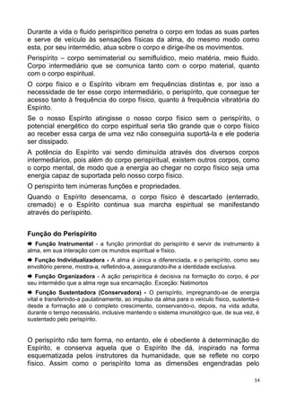 Durante a vida o fluido perispirítico penetra o corpo em todas as suas partes
e serve de veículo às sensações físicas da alma, do mesmo modo como
esta, por seu intermédio, atua sobre o corpo e dirige-lhe os movimentos.
Perispírito – corpo semimaterial ou semifluídico, meio matéria, meio fluido.
Corpo intermediário que se comunica tanto com o corpo material, quanto
com o corpo espiritual.
O corpo físico e o Espírito vibram em frequências distintas e, por isso a
necessidade de ter esse corpo intermediário, o perispírito, que consegue ter
acesso tanto à frequência do corpo físico, quanto à frequência vibratória do
Espírito.
Se o nosso Espírito atingisse o nosso corpo físico sem o perispírito, o
potencial energético do corpo espiritual seria tão grande que o corpo físico
ao receber essa carga de uma vez não conseguiria suportá-la e ele poderia
ser dissipado.
A potência do Espírito vai sendo diminuída através dos diversos corpos
intermediários, pois além do corpo perispiritual, existem outros corpos, como
o corpo mental, de modo que a energia ao chegar no corpo físico seja uma
energia capaz de suportada pelo nosso corpo físico.
O perispírito tem inúmeras funções e propriedades.
Quando o Espírito desencarna, o corpo físico é descartado (enterrado,
cremado) e o Espírito continua sua marcha espiritual se manifestando
através do períspirito.
Função do Perispírito
 Função Instrumental - a função primordial do perispírito é servir de instrumento à
alma, em sua interação com os mundos espiritual e físico.
 Função Individualizadora - A alma é única e diferenciada, e o perispírito, como seu
envoltório perene, mostra-a, refletindo-a, assegurando-lhe a identidade exclusiva.
 Função Organizadora - A ação perispirítica é decisiva na formação do corpo, é por
seu intermédio que a alma rege sua encarnação. Exceção: Natimortos
 Função Sustentadora (Conservadora) - O perispírito, impregnando-se de energia
vital e transferindo-a paulatinamente, ao impulso da alma para o veículo físico, sustenta-o
desde a formação até o completo crescimento, conservando-o, depois, na vida adulta,
durante o tempo necessário, inclusive mantendo o sistema imunológico que, de sua vez, é
sustentado pelo perispírito.
O perispírito não tem forma, no entanto, ele é obediente à determinação do
Espírito, e conserva aquela que o Espírito lhe dá, inspirado na forma
esquematizada pelos instrutores da humanidade, que se reflete no corpo
físico. Assim como o perispírito toma as dimensões engendradas pelo
14
 