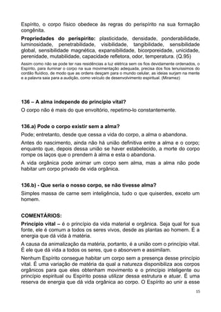 Espírito, o corpo físico obedece às regras do perispírito na sua formação
congênita.
Propriedades do períspirito: plasticidade, densidade, ponderabilidade,
luminosidade, penetrabilidade, visibilidade, tangibilidade, sensibilidade
global, sensibilidade magnética, expansibilidade, bicorporeidade, unicidade,
perenidade, mutabilidade, capacidade refletora, odor, temperatura. (Q.95)
Assim como não se pode ter nas residências a luz elétrica sem os fios devidamente ordenados, o
Espírito, para iluminar o corpo na sua movimentação adequada, precisa dos fios tenuíssimos do
cordão fluídico, de modo que as ordens desçam para o mundo celular, as ideias surjam na mente
e a palavra saia para a audição, como veículo de desenvolvimento espiritual. (Miramez)
136 – A alma independe do princípio vital?
O corpo não é mais do que envoltório, repetimo-lo constantemente.
136.a) Pode o corpo existir sem a alma?
Pode; entretanto, desde que cessa a vida do corpo, a alma o abandona.
Antes do nascimento, ainda não há união definitiva entre a alma e o corpo;
enquanto que, depois dessa união se haver estabelecido, a morte do corpo
rompe os laços que o prendem à alma e esta o abandona.
A vida orgânica pode animar um corpo sem alma, mas a alma não pode
habitar um corpo privado de vida orgânica.
136.b) - Que seria o nosso corpo, se não tivesse alma?
Simples massa de carne sem inteligência, tudo o que quiserdes, exceto um
homem.
COMENTÁRIOS:
Princípio vital – é o princípio da vida material e orgânica. Seja qual for sua
fonte, ele é comum a todos os seres vivos, desde as plantas ao homem. É a
energia que dá vida à matéria.
A causa da animalização da matéria, portanto, é a união com o princípio vital.
É ele que dá vida a todos os seres, que o absorvem e assimilam.
Nenhum Espírito consegue habitar um corpo sem a presença desse princípio
vital. É uma variação de matéria da qual a natureza disponibiliza aos corpos
orgânicos para que eles obtenham movimento e o princípio inteligente ou
princípio espiritual ou Espírito possa utilizar dessa estrutura e atuar. É uma
reserva de energia que dá vida orgânica ao corpo. O Espírito ao unir a esse
15
 