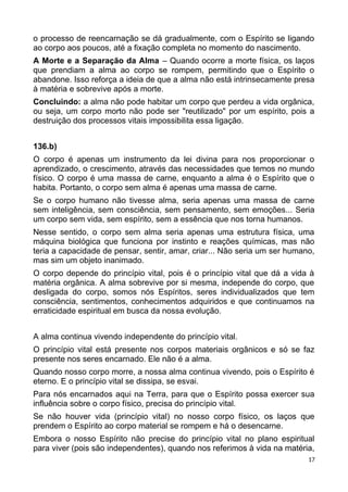 o processo de reencarnação se dá gradualmente, com o Espírito se ligando
ao corpo aos poucos, até a fixação completa no momento do nascimento.
A Morte e a Separação da Alma – Quando ocorre a morte física, os laços
que prendiam a alma ao corpo se rompem, permitindo que o Espírito o
abandone. Isso reforça a ideia de que a alma não está intrinsecamente presa
à matéria e sobrevive após a morte.
Concluindo: a alma não pode habitar um corpo que perdeu a vida orgânica,
ou seja, um corpo morto não pode ser "reutilizado" por um espírito, pois a
destruição dos processos vitais impossibilita essa ligação.
136.b)
O corpo é apenas um instrumento da lei divina para nos proporcionar o
aprendizado, o crescimento, através das necessidades que temos no mundo
físico. O corpo é uma massa de carne, enquanto a alma é o Espírito que o
habita. Portanto, o corpo sem alma é apenas uma massa de carne.
Se o corpo humano não tivesse alma, seria apenas uma massa de carne
sem inteligência, sem consciência, sem pensamento, sem emoções... Seria
um corpo sem vida, sem espírito, sem a essência que nos torna humanos.
Nesse sentido, o corpo sem alma seria apenas uma estrutura física, uma
máquina biológica que funciona por instinto e reações químicas, mas não
teria a capacidade de pensar, sentir, amar, criar... Não seria um ser humano,
mas sim um objeto inanimado.
O corpo depende do princípio vital, pois é o princípio vital que dá a vida à
matéria orgânica. A alma sobrevive por si mesma, independe do corpo, que
desligada do corpo, somos nós Espíritos, seres individualizados que tem
consciência, sentimentos, conhecimentos adquiridos e que continuamos na
erraticidade espiritual em busca da nossa evolução.
A alma continua vivendo independente do princípio vital.
O princípio vital está presente nos corpos materiais orgânicos e só se faz
presente nos seres encarnado. Ele não é a alma.
Quando nosso corpo morre, a nossa alma continua vivendo, pois o Espírito é
eterno. E o princípio vital se dissipa, se esvai.
Para nós encarnados aqui na Terra, para que o Espírito possa exercer sua
influência sobre o corpo físico, precisa do princípio vital.
Se não houver vida (princípio vital) no nosso corpo físico, os laços que
prendem o Espírito ao corpo material se rompem e há o desencarne.
Embora o nosso Espírito não precise do princípio vital no plano espiritual
para viver (pois são independentes), quando nos referimos à vida na matéria,
17
 