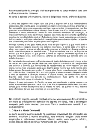 há a necessidade do princípio vital estar presente no corpo material para que
a alma possa estar presente.
O corpo é apenas um envoltório. Não é o corpo que retém, prende o Espírito.
A alma não depende dos corpos que usa, pois o Espírito tem a sua independência
assegurada. No entanto, para se expressar nas regiões inferiores, onde sua presença se
faz necessária para a sua ascensão espiritual, usa as vestes correspondentes que lhe
garantem a estabilidade emocional. O corpo físico é o seu envoltório mais grosseiro, mas,
obediente á forma perispiritual. Desde os seus primeiros momentos de concepção, a
matéria em formação toma as diretrizes traçadas pela matriz do reencarnante e pela força
genética de hereditariedade, onde a influência dos genes marca sua presença, entretanto,
tudo é orientado e dirigidos pelos benfeitores espirituais que assistem e ajudam na ligação
dos primeiros laços da alma ao princípio da vida orgânica.
O corpo humano é uma peça nobre, muito mais do que se pensa, e que requer todo o
nosso carinho e respeito quando nele estamos internados. O corpo pode viver sem a
alma, mas, quando a alma sai, ele não pode expressar a inteligência; desaparece-lhe a
razão, não fala e perde as sensibilidades. O Espírito continua sua vida de Espírito no
mundo que lhe é próprio. O que garante a forma do corpo as atividades orgânicas é o
Espírito; desligado esse, tudo emudece, voltando os elementos que compõe para seu
estado de origem.
Em se falando de nascimento, o Espírito não está ligado definitivamente à criança antes
de nascer, está preso por simples laços que, com o passar dos tempos, vão se ajustando
até alcançar o domínio que corresponde às necessidades do recém-nascido. Daí em
diante, haverá mais uns ajustes para que o Espírito possa mostrar que é ele mesmo, com
todas as suas faculdades em função. O corpo e alma fazem uma aliança por intermédio
do cordão fluídico, como já se falou em outra página, e esse casamento dá oportunidade
à alma de ascender à perfeição espiritual. A própria matéria, em contato direto com o
Espírito, pode iniciar sua jornada na intelectualidade. Tudo ganha na arte da
sensibilidade, tudo cresce em direção ao Criador.
O corpo é como instrumento do Espírito; se esse está desafinado, o artista, mesmo com
todas as qualidades apuradas, nada pode fazer. Eis porque deves cuidar bem dos seus
corpos, para melhor desempenho da tua missão na Terra. Se queres ser feliz, trabalha
para a felicidade de tudo que encontras em teus caminhos.
Miramez
No contexto espírita, a morte cerebral pode ser vista como um forte indicativo
do início do desligamento definitivo do espírito do corpo, mas a separação
completa pode variar de caso para caso. Vamos analisar essa questão à luz
do Espiritismo:
1. O Que é a Morte Cerebral?
A morte cerebral ocorre quando há cessação irreversível das atividades do
cérebro, incluindo o tronco encefálico, que controla funções vitais como
respiração e batimentos cardíacos. Mesmo assim, com suporte médico,
outros órgãos podem continuar funcionando por um tempo.
18
 