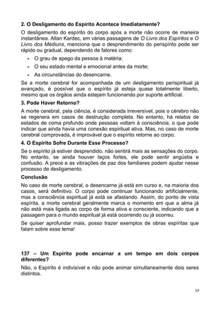 2. O Desligamento do Espírito Acontece Imediatamente?
O desligamento do espírito do corpo após a morte não ocorre de maneira
instantânea. Allan Kardec, em várias passagens de O Livro dos Espíritos e O
Livro dos Médiuns, menciona que o desprendimento do perispírito pode ser
rápido ou gradual, dependendo de fatores como:
 O grau de apego da pessoa à matéria;
 O seu estado mental e emocional antes da morte;
 As circunstâncias do desencarne.
Se a morte cerebral for acompanhada de um desligamento perispiritual já
avançado, é possível que o espírito já esteja quase totalmente liberto,
mesmo que os órgãos ainda estejam funcionando por suporte artificial.
3. Pode Haver Retorno?
A morte cerebral, pela ciência, é considerada irreversível, pois o cérebro não
se regenera em casos de destruição completa. No entanto, há relatos de
estados de coma profundo onde pessoas voltam à consciência, o que pode
indicar que ainda havia uma conexão espiritual ativa. Mas, no caso de morte
cerebral comprovada, é improvável que o espírito retorne ao corpo.
4. O Espírito Sofre Durante Esse Processo?
Se o espírito já estiver desprendido, não sentirá mais as sensações do corpo.
No entanto, se ainda houver laços fortes, ele pode sentir angústia e
confusão. A prece e as vibrações de paz dos familiares podem ajudar nesse
processo de desligamento.
Conclusão
No caso de morte cerebral, o desencarne já está em curso e, na maioria dos
casos, será definitivo. O corpo pode continuar funcionando artificialmente,
mas a consciência espiritual já está se afastando. Assim, do ponto de vista
espírita, a morte cerebral geralmente marca o momento em que a alma já
não está mais ligada ao corpo de forma ativa e consciente, indicando que a
passagem para o mundo espiritual já está ocorrendo ou já ocorreu.
Se quiser aprofundar mais, posso trazer exemplos de obras espíritas que
falam sobre esse tema!
137 – Um Espírito pode encarnar a um tempo em dois corpos
diferentes?
Não, o Espírito é indivisível e não pode animar simultaneamente dois seres
distintos.
19
 