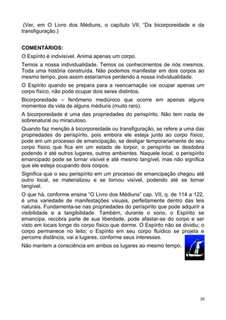 (Ver, em O Livro dos Médiuns, o capítulo VII, “Da bicorporeidade e da
transfiguração.)
COMENTÁRIOS:
O Espírito é indivisível. Anima apenas um corpo.
Temos a nossa individualidade. Temos os conhecimentos de nós mesmos.
Toda uma história construída. Não podemos manifestar em dois corpos ao
mesmo tempo, pois assim estaríamos perdendo a nossa individualidade.
O Espírito quando se prepara para a reencarnação vai ocupar apenas um
corpo físico, não pode ocupar dois seres distintos.
Bicorporeidade – fenômeno mediúnico que ocorre em apenas alguns
momentos da vida de alguns médiuns (muito raro).
A bicorporeidade é uma das propriedades do perispírito. Não tem nada de
sobrenatural ou miraculoso.
Quando faz menção à bicorporeidade ou transfiguração, se refere a uma das
propriedades do perispírito, pois embora ele esteja junto ao corpo físico,
pode em um processo de emancipação, se desligar temporariamente do seu
corpo físico que fica em um estado de torpor, o perispírito se desdobra
podendo ir até outros lugares, outros ambientes. Naquele local, o perispírito
emancipado pode se tornar visível e até mesmo tangível, mas não significa
que ele esteja ocupando dois corpos.
Significa que o seu perispírito em um processo de emancipação chegou até
outro local, se materializou e se tornou visível, podendo até se tornar
tangível.
O que há, conforme ensina “O Livro dos Médiuns” cap. VII, q. de 114 a 122,
é uma variedade de manifestações visuais, perfeitamente dentro das leis
naturais. Fundamenta-se nas propriedades do períspirito que pode adquirir a
visibilidade e a tangibilidade. Também, durante o sono, o Espírito se
emancipa, recobra parte de sua liberdade, pode afastar-se do corpo e ser
visto em locais longe do corpo físico que dorme. O Espírito não se dividiu; o
corpo permanece no leito; o Espírito em seu corpo fluídico se projeta e
percorre distância, vai a lugares, conforme seus interesses.
Não mantem a consciência em ambos os lugares ao mesmo tempo.
20
 