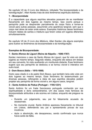 No capítulo VII de O Livro dos Médiuns, intitulado "Da bicorporeidade e da
transfiguração", Allan Kardec trata de dois fenômenos espirituais distintos:
1 – Bicorporeidade
É a capacidade que alguns espíritos elevados possuem de se manifestar
fisicamente em dois lugares ao mesmo tempo. Isso ocorre porque o
perispírito pode se desprender parcialmente do corpo físico e tornar-se
visível para outras pessoas, assumindo uma aparência tangível, sem que o
corpo real deixe de estar onde estava. Exemplos históricos desse fenômeno
incluem relatos de santos e médiuns que foram vistos em lugares diferentes
simultaneamente.
No capítulo VII de O Livro dos Médiuns, Allan Kardec cita alguns exemplos
para ilustrar os fenômenos da bicorporeidade e da transfiguração:
Exemplos de Bicorporeidade:
1 - Santo Afonso de Liguori (Reino de Nápolis – 1696-1787)
Kardec menciona o caso de Santo Afonso de Liguori, que foi visto em dois
lugares ao mesmo tempo. Segundo relatos, enquanto ele estava em êxtase
em seu convento, foi visto auxiliando um moribundo distante. Esse fenômeno
sugere que seu perispírito se deslocou e se tornou visível e interativo em
outro local.
2 - Dom Bosco (Itália – 1815-1888)
Outro caso citado é o do padre Dom Bosco, que também teria sido visto em
dois lugares ao mesmo tempo. Esse fenômeno foi testemunhado por
diversas pessoas, reforçando a ideia de que espíritos elevados podem
projetar seu perispírito de forma visível e, em alguns casos, tangível.
3 – Santo Antônio de Pádua (Portugal – 1195-1231)
Santo Antônio foi um frade franciscano português conhecido por sua
espiritualidade e dons extraordinários. Um dos casos mais famosos de
bicorporeidade atribuídos a ele ocorreu em Lisboa, enquanto ele pregava na
Itália.
 Durante um julgamento, seu pai foi falsamente acusado de
assassinato.
 No momento crucial, Santo Antônio apareceu fisicamente no tribunal
em Lisboa, defendendo seu pai e apresentando provas de sua
inocência.
 Após a absolvição, ele desapareceu, sendo confirmado que nunca
havia saído da Itália.
21
 