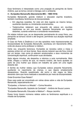 Esse fenômeno é interpretado como uma projeção do perispírito de Santo
Antônio, que se tornou visível e interagiu com o ambiente.
4 – Eurípedes Barsanulfo (Sacramento-MG – 1880-1918)
Eurípedes Barsanulfo, grande médium e educador espírita brasileiro,
também manifestou fenômenos de bicorporeidade.
 Em algumas ocasiões, foi visto em dois lugares ao mesmo tempo,
auxiliando doentes ou ministrando ensinamentos.
 Testemunhas relataram que enquanto ele estava em reuniões
mediúnicas ou em sua escola, aparecia fisicamente em lugares
distantes, curando enfermos e consolando necessitados.
Os relatos indicam que, ao se desprender parcialmente do corpo físico, seu
perispírito se tornava visível e até tangível, permitindo sua atuação espiritual
ampliada.
O Caso do Parto à Distância é um dos episódios mais impressionantes de
bicorporeidade de Eurípedes Barsanulfo, aconteceu em Sacramento (MG),
onde ele atuava como professor e médium.
Certa vez, enquanto lecionava, Eurípedes se recostou sobre a mesa e
pareceu entrar em um leve transe. Seus alunos notaram que ele ficou imóvel
por um tempo, mas como já estavam acostumados a seus momentos de
concentração espiritual, continuaram suas atividades.
Após alguns minutos, ele despertou e retomou a aula normalmente. Mais
tarde, chegou a notícia de que, no mesmo horário, ele havia ajudado no
parto de uma mulher que estava em trabalho de parto em uma região
distante dali.
A família da mulher relatou que Eurípedes esteve presente fisicamente,
auxiliando no nascimento da criança, e que depois simplesmente
desapareceu. Quando questionado, ele sorriu e não negou os fatos,
deixando claro que havia realizado a assistência por meio da bicorporeidade.
Onde Encontrar Esse Relato?
Esse caso pode ser encontrado em várias obras sobre a vida de Eurípedes
Barsanulfo, especialmente em:
"Eurípedes, o Homem e a Missão" – Corina Novelino
"Eurípedes Barsanulfo, Apóstolo da Caridade" – Antônio de Souza Lucena
"Eurípedes Barsanulfo, Educador e Médium" – Roque Jacintho
Esses livros trazem inúmeros relatos sobre os fenômenos espirituais e a
missão de Eurípedes.
22
 