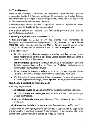 2 – Transfiguração
Trata-se da alteração temporária da aparência física de uma pessoa
encarnada, devido à influência espiritual. O perispírito, ao irradiar fluidos,
pode modificar a percepção visual do corpo físico, dando-lhe outra expressão
ou até uma aparência totalmente diferente.
A transfiguração ocorre quando a aparência física de alguém se altera
temporariamente devido à influência espiritual.
Isso explica relatos de médiuns cuja fisionomia parece mudar durante
manifestações espirituais.
A Transfiguração de Jesus no Monte Tabor
A Transfiguração de Jesus é um dos eventos mais marcantes do
Evangelho, narrado nos livros de Mateus (17:1-9), Marcos (9:2-10) e Lucas
(9:28-36). Esse episódio ocorreu no Monte Tabor, quando Jesus levou
consigo três de seus discípulos mais próximos: Pedro, Tiago e João.
O que aconteceu?
 No alto do monte, Jesus começou a irradiar uma luz intensa, e seu
rosto resplandecia como o sol. Suas vestes ficaram brancas como a
neve, num brilho sobrenatural.
 Moisés e Elias apareceram ao lado de Jesus e conversaram com Ele.
Moisés representava a Lei, e Elias, os Profetas, simbolizando a
continuidade da revelação divina.
 Uma nuvem luminosa envolveu a cena e uma voz celestial disse:
"Este é o meu Filho amado, em quem me comprazo; a Ele ouvi."
 Os discípulos ficaram tomados de temor e caíram com o rosto em terra.
Quando ergueram a cabeça, viram apenas Jesus, que os tranquilizou.
Significado Espiritual da Transfiguração
A transfiguração revela:
1. A natureza divina de Jesus, mostrando sua real essência espiritual.
2. A continuidade da revelação, com Moisés e Elias confirmando que
Jesus é o Messias.
3. A imortalidade da alma, pois Moisés e Elias estavam vivos no plano
espiritual.
4. A importância da fé e da escuta, pois Deus reafirma: "A Ele ouvi."
O fenômeno da transfiguração está relacionado à capacidade do espírito de
irradiar sua luz e modificar sua aparência por meio do perispírito, algo visto
também em outros médiuns e santos ao longo da história.
23
 