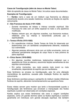Casos de Transfiguração (além de Jesus no Monte Tabor)
Além do episódio de Jesus no Monte Tabor, há outros casos documentados:
Exemplos de Transfiguração:
1 – Kardec narra o caso de um médium cuja fisionomia se alterava
visivelmente durante uma sessão mediúnica, tomando as feições do espírito
comunicante.
2 – São Francisco de Assis (1181-1226)
 Durante momentos de êxtase e intensa conexão espiritual, São
Francisco foi visto com um brilho especial no rosto e uma aparência
modificada.
 Relatos indicam que, em algumas ocasiões, sua fisionomia mudava,
refletindo uma luz intensa e transmitindo profunda paz e
espiritualidade.
3 – Teresa d’Ávila (1515-1582)
 Em experiências místicas, Santa Teresa de Ávila foi observada por
testemunhas com um semblante completamente diferente, irradiando
luz e serenidade.
 Algumas pessoas afirmaram vê-la com um brilho envolvente, como se
estivesse parcialmente desligada do corpo físico e mais próxima do
plano espiritual.
4 – Chico Xavier (1910-2002)
 Em algumas reuniões mediúnicas, testemunhas relataram que a
aparência de Chico se alterava, assumindo feições semelhantes às dos
espíritos comunicantes.
 Em certos momentos, seu rosto parecia mais jovem ou mais
envelhecido, dependendo do espírito que se manifestava.
Esse fenômeno se encaixa na transfiguração, pois há uma alteração
momentânea da aparência, causada pela irradiação fluídica do espírito
comunicante.
Esse fenômeno acontece porque o perispírito do médium recebe influências
fluídicas do espírito, alterando momentaneamente sua aparência física.
Esses relatos servem para mostrar que tanto a bicorporeidade quanto a
transfiguração são fenômenos que envolvem a manipulação dos fluidos
espirituais e podem ser observados em condições especiais.
Kardec explica que esses fenômenos são raros e exigem condições
especiais, como um grande domínio sobre os fluidos espirituais e ocorrem
geralmente em indivíduos com grande elevação espiritual. Ele também
24
 