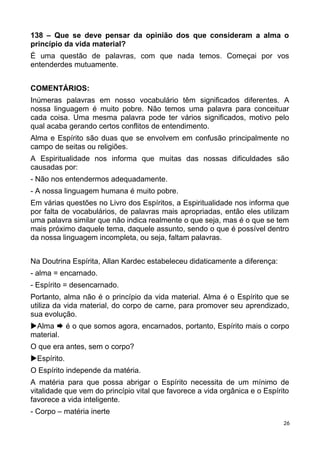 138 – Que se deve pensar da opinião dos que consideram a alma o
princípio da vida material?
É uma questão de palavras, com que nada temos. Começai por vos
entenderdes mutuamente.
COMENTÁRIOS:
Inúmeras palavras em nosso vocabulário têm significados diferentes. A
nossa linguagem é muito pobre. Não temos uma palavra para conceituar
cada coisa. Uma mesma palavra pode ter vários significados, motivo pelo
qual acaba gerando certos conflitos de entendimento.
Alma e Espírito são duas que se envolvem em confusão principalmente no
campo de seitas ou religiões.
A Espiritualidade nos informa que muitas das nossas dificuldades são
causadas por:
- Não nos entendermos adequadamente.
- A nossa linguagem humana é muito pobre.
Em várias questões no Livro dos Espíritos, a Espiritualidade nos informa que
por falta de vocabulários, de palavras mais apropriadas, então eles utilizam
uma palavra similar que não indica realmente o que seja, mas é o que se tem
mais próximo daquele tema, daquele assunto, sendo o que é possível dentro
da nossa linguagem incompleta, ou seja, faltam palavras.
Na Doutrina Espírita, Allan Kardec estabeleceu didaticamente a diferença:
- alma = encarnado.
- Espírito = desencarnado.
Portanto, alma não é o princípio da vida material. Alma é o Espírito que se
utiliza da vida material, do corpo de carne, para promover seu aprendizado,
sua evolução.
Alma  é o que somos agora, encarnados, portanto, Espírito mais o corpo
material.
O que era antes, sem o corpo?
Espírito.
O Espírito independe da matéria.
A matéria para que possa abrigar o Espírito necessita de um mínimo de
vitalidade que vem do princípio vital que favorece a vida orgânica e o Espírito
favorece a vida inteligente.
- Corpo – matéria inerte
26
 