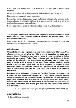 - Princípio vital (fluido vital, duplo etérico) – princípio que fornece a vida
orgânica
- Espírito ou alma – É a vida inteligente, independente, ser pensante.
Não podemos confundir esses conceitos.
Enquanto a alma está presa no corpo material, o princípio vital também está,
mas acabando o princípio vital que é o que dá vida à matéria, a alma se
desliga abandonando o corpo físico.
Sem o Espírito não existe a vida material do ponto de vista inteligente.
139 – Alguns Espíritos e, antes deles, alguns filósofos definiram a alma
como sendo: “uma centelha anímica emanada do grande Todo”. Por
que essa contradição?
Não há contradição. Tudo depende das acepções das palavras. Por que não
tendes uma palavra para cada coisa?
Allan Kardec:
O vocábulo alma se emprega para exprimir coisas muito diferentes. Uns
chamam alma ao princípio da vida e, nesta acepção, se pode com
acerto dizer, figuradamente, que a alma é uma centelha anímica
emanada do grande Todo. Estas últimas palavras indicam a fonte
universal do princípio vital de que cada ser absorve uma porção e que,
após a morte, volta à massa donde saiu. Essa ideia de nenhum modo
exclui a de um ser moral, distinto, independente da matéria e que
conserva sua individualidade. A esse ser, igualmente, se dá o nome de
alma e nesta acepção é que se pode dizer que a alma é um Espírito
encarnado.
Dando da alma definições diversas, os Espíritos falaram de acordo com
o modo por que aplicavam a palavra e com as ideias terrenas de que
ainda estavam mais ou menos imbuídos. Isto resulta da deficiência da
linguagem humana, que não dispõe de uma palavra para cada ideia,
donde uma imensidade de equívocos e discussões Eis por que os
Espíritos superiores nos dizem que primeiro nos entendamos acerca
das palavras. (1)
NOTA: (1) Ver, na Introdução, a explicação sobre o termo alma, § II.
COMENTÁRIOS:
 Comentário da pergunta.
27
 