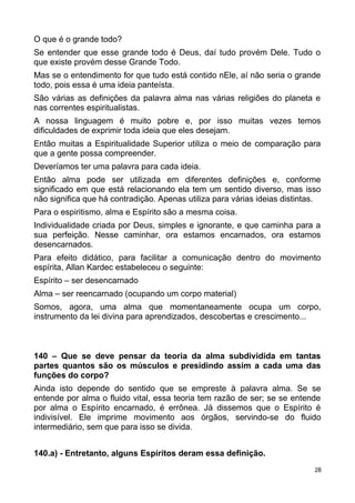 O que é o grande todo?
Se entender que esse grande todo é Deus, daí tudo provém Dele. Tudo o
que existe provém desse Grande Todo.
Mas se o entendimento for que tudo está contido nEle, aí não seria o grande
todo, pois essa é uma ideia panteísta.
São várias as definições da palavra alma nas várias religiões do planeta e
nas correntes espiritualistas.
A nossa linguagem é muito pobre e, por isso muitas vezes temos
dificuldades de exprimir toda ideia que eles desejam.
Então muitas a Espiritualidade Superior utiliza o meio de comparação para
que a gente possa compreender.
Deveríamos ter uma palavra para cada ideia.
Então alma pode ser utilizada em diferentes definições e, conforme
significado em que está relacionando ela tem um sentido diverso, mas isso
não significa que há contradição. Apenas utiliza para várias ideias distintas.
Para o espiritismo, alma e Espírito são a mesma coisa.
Individualidade criada por Deus, simples e ignorante, e que caminha para a
sua perfeição. Nesse caminhar, ora estamos encarnados, ora estamos
desencarnados.
Para efeito didático, para facilitar a comunicação dentro do movimento
espírita, Allan Kardec estabeleceu o seguinte:
Espírito – ser desencarnado
Alma – ser reencarnado (ocupando um corpo material)
Somos, agora, uma alma que momentaneamente ocupa um corpo,
instrumento da lei divina para aprendizados, descobertas e crescimento...
140 – Que se deve pensar da teoria da alma subdividida em tantas
partes quantos são os músculos e presidindo assim a cada uma das
funções do corpo?
Ainda isto depende do sentido que se empreste à palavra alma. Se se
entende por alma o fluido vital, essa teoria tem razão de ser; se se entende
por alma o Espírito encarnado, é errônea. Já dissemos que o Espírito é
indivisível. Ele imprime movimento aos órgãos, servindo-se do fluido
intermediário, sem que para isso se divida.
140.a) - Entretanto, alguns Espíritos deram essa definição.
28
 
