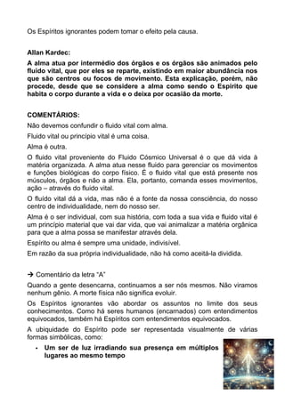 Os Espíritos ignorantes podem tomar o efeito pela causa.
Allan Kardec:
A alma atua por intermédio dos órgãos e os órgãos são animados pelo
fluido vital, que por eles se reparte, existindo em maior abundância nos
que são centros ou focos de movimento. Esta explicação, porém, não
procede, desde que se considere a alma como sendo o Espírito que
habita o corpo durante a vida e o deixa por ocasião da morte.
COMENTÁRIOS:
Não devemos confundir o fluido vital com alma.
Fluido vital ou princípio vital é uma coisa.
Alma é outra.
O fluido vital proveniente do Fluido Cósmico Universal é o que dá vida à
matéria organizada. A alma atua nesse fluido para gerenciar os movimentos
e funções biológicas do corpo físico. É o fluido vital que está presente nos
músculos, órgãos e não a alma. Ela, portanto, comanda esses movimentos,
ação – através do fluido vital.
O fluído vital dá a vida, mas não é a fonte da nossa consciência, do nosso
centro de individualidade, nem do nosso ser.
Alma é o ser individual, com sua história, com toda a sua vida e fluido vital é
um princípio material que vai dar vida, que vai animalizar a matéria orgânica
para que a alma possa se manifestar através dela.
Espírito ou alma é sempre uma unidade, indivisível.
Em razão da sua própria individualidade, não há como aceitá-la dividida.
 Comentário da letra “A”
Quando a gente desencarna, continuamos a ser nós mesmos. Não viramos
nenhum gênio. A morte física não significa evoluir.
Os Espíritos ignorantes vão abordar os assuntos no limite dos seus
conhecimentos. Como há seres humanos (encarnados) com entendimentos
equivocados, também há Espíritos com entendimentos equivocados.
A ubiquidade do Espírito pode ser representada visualmente de várias
formas simbólicas, como:
 Um ser de luz irradiando sua presença em múltiplos
lugares ao mesmo tempo
29
 
