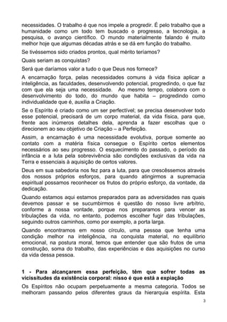 necessidades. O trabalho é que nos impele a progredir. É pelo trabalho que a
humanidade como um todo tem buscado o progresso, a tecnologia, a
pesquisa, o avanço científico. O mundo materialmente falando é muito
melhor hoje que algumas décadas atrás e se dá em função do trabalho.
Se tivéssemos sido criados prontos, qual mérito teríamos?
Quais seriam as conquistas?
Será que daríamos valor a tudo o que Deus nos fornece?
A encarnação força, pelas necessidades comuns à vida física aplicar a
inteligência, as faculdades, desenvolvendo potencial, progredindo, o que faz
com que ela seja uma necessidade. Ao mesmo tempo, colabora com o
desenvolvimento do todo, do mundo que habita – progredindo como
individualidade que é, auxilia a Criação.
Se o Espírito é criado como um ser perfectível; se precisa desenvolver todo
esse potencial, precisará de um corpo material, da vida física, para que,
frente aos inúmeros detalhes dela, aprenda a fazer escolhas que o
direcionem ao seu objetivo de Criação – a Perfeição.
Assim, a encarnação é uma necessidade evolutiva, porque somente ao
contato com a matéria física consegue o Espírito certos elementos
necessários ao seu progresso. O esquecimento do passado, o período da
infância e a luta pela sobrevivência são condições exclusivas da vida na
Terra e essenciais à aquisição de certos valores.
Deus em sua sabedoria nos fez para a luta, para que crescêssemos através
dos nossos próprios esforços, para quando atingirmos a supremacia
espiritual possamos reconhecer os frutos do próprio esforço, da vontade, da
dedicação.
Quando estamos aqui estamos preparados para as adversidades nas quais
devemos passar e se sucumbirmos é questão do nosso livre arbítrio,
conforme a nossa vontade, porque nos preparamos para vencer as
tribulações da vida, no entanto, podemos escolher fugir das tribulações,
seguindo outros caminhos, como por exemplo, a porta larga.
Quando encontramos em nosso círculo, uma pessoa que tenha uma
condição melhor na inteligência, na conquista material, no equilíbrio
emocional, na postura moral, temos que entender que são frutos de uma
construção, soma do trabalho, das experiências e das aquisições no curso
da vida dessa pessoa.
1 - Para alcançarem essa perfeição, têm que sofrer todas as
vicissitudes da existência corporal: nisso é que está a expiação
Os Espíritos não ocupam perpetuamente a mesma categoria. Todos se
melhoram passando pelos diferentes graus da hierarquia espírita. Esta
3
 