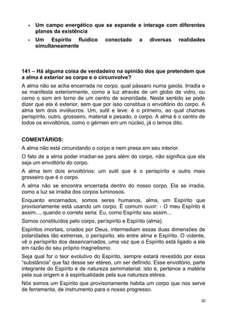  Um campo energético que se expande e interage com diferentes
planos da existência
 Um Espírito fluídico conectado a diversas realidades
simultaneamente
141 – Há alguma coisa de verdadeiro na opinião dos que pretendem que
a alma é exterior ao corpo e o circunvolve?
A alma não se acha encerrada no corpo, qual pássaro numa gaiola. Irradia e
se manifesta exteriormente, como a luz através de um globo de vidro, ou
como o som em torno de um centro de sonoridade. Neste sentido se pode
dizer que ela é exterior, sem que por isso constitua o envoltório do corpo. A
alma tem dois invólucros. Um, sutil e leve: é o primeiro, ao qual chamas
perispírito, outro, grosseiro, material e pesado, o corpo. A alma é o centro de
todos os envoltórios, como o gérmen em um núcleo, já o temos dito.
COMENTÁRIOS:
A alma não está circundando o corpo e nem presa em seu interior.
O fato de a alma poder irradiar-se para além do corpo, não significa que ela
seja um envoltório do corpo.
A alma tem dois envoltórios: um sutil que é o perispírito e outro mais
grosseiro que é o corpo.
A alma não se encontra encerrada dentro do nosso corpo. Ela se irradia,
como a luz se irradia dos corpos luminosos.
Enquanto encarnados, somos seres humanos, alma, um Espírito que
provisoriamente está usando um corpo. É comum ouvir: - O meu Espírito é
assim..., quando o correto seria: Eu, como Espírito sou assim...
Somos constituídos pelo corpo, períspirito e Espírito (alma).
Espíritos imortais, criados por Deus, intermediam essas duas dimensões de
polaridades tão extremas, o períspirito, elo entre alma e Espírito. O vidente,
vê o períspirito dos desencarnados, uma vez que o Espírito está ligado a ele
em razão do seu próprio magnetismo.
Seja qual for o teor evolutivo do Espírito, sempre estará revestido por essa
“substância” que faz desse ser etéreo, um ser definido. Esse envoltório, parte
integrante do Espírito é de natureza semimaterial, isto é, pertence a matéria
pela sua origem e à espiritualidade pela sua natureza etérea.
Nós somos um Espírito que provisoriamente habita um corpo que nos serve
de ferramenta, de instrumento para o nosso progresso.
30
 