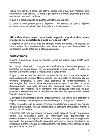 Todos nós somos a alma, ser eterno, criado por Deus. Ser imaterial, com
consciência, livre-arbítrio. Usamos o períspirito e o corpo grosseiro para nos
manifestar no mundo material.
A aura é a exteriorização do padrão vibratório do Espírito.
O corpo é uma prisão para o Espírito – No sentido de que o Espírito
encarnado está vinculado, condicionado aos limites do corpo.
142 – Que dizeis dessa outra teoria segundo a qual a alma, numa
criança, se vai completando a cada período da vida?
O Espírito é uno e está todo na criança, como no adulto. Os órgãos, ou
instrumentos das manifestações da alma, é que se desenvolvem e
completam. Ainda aí tomam o efeito pela causa.
COMENTÁRIOS:
A alma é completa, tanto na criança, como no adulto. Não existe alma
incompleta.
Na criança alma não consegue se manifestar por completo porque há
limitação do corpo físico, da intelectualidade e dos órgãos. A alma se
manifesta de forma ampla à medida que o corpo evolui
O que ocorre é que no período da infância há uma nova adaptação às
necessidades do Espírito. Nesse período, por não estar na plenitude da sua
memória emocional, a alma está propensa ao redirecionamento, à
reeducação. Por isso a alma da criança está apta a receber um novo
direcionamento dos pais, através dos exemplos, dos conselhos e da
condução dos mesmos. É o momento mais adequado para que os pais
possam ir redirecionando as tendências que vão se apresentando nesse
Espírito reencarnante.
O processo encarnatório ocorre gradativamente. Os laços que prendem o
Espírito ao corpo vão se apertando à medida que a criança vai crescendo.
Então, os órgãos vão se desenvolvendo possibilitando o avanço do Espírito
na sua manifestação, na sua inteligência. A estrutura amadurece, melhor o
espírito se utiliza dela.
O Espírito está todo na criança como no adulto. Não há divisão na estrutura
íntima. As faculdades para se manifestar são dependentes do
desenvolvimento dos órgãos. As ideias voltam pouco a pouco; os órgãos em
formação não têm condição de expressar todo acervo que o caracteriza. Na
proporção, porém, em que se desenvolvem, vão oferecendo condições para
que se mostre tal qual é.
31
 