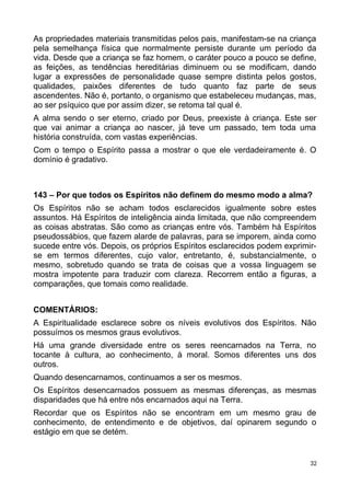 As propriedades materiais transmitidas pelos pais, manifestam-se na criança
pela semelhança física que normalmente persiste durante um período da
vida. Desde que a criança se faz homem, o caráter pouco a pouco se define,
as feições, as tendências hereditárias diminuem ou se modificam, dando
lugar a expressões de personalidade quase sempre distinta pelos gostos,
qualidades, paixões diferentes de tudo quanto faz parte de seus
ascendentes. Não é, portanto, o organismo que estabeleceu mudanças, mas,
ao ser psíquico que por assim dizer, se retoma tal qual é.
A alma sendo o ser eterno, criado por Deus, preexiste à criança. Este ser
que vai animar a criança ao nascer, já teve um passado, tem toda uma
história construída, com vastas experiências.
Com o tempo o Espírito passa a mostrar o que ele verdadeiramente é. O
domínio é gradativo.
143 – Por que todos os Espíritos não definem do mesmo modo a alma?
Os Espíritos não se acham todos esclarecidos igualmente sobre estes
assuntos. Há Espíritos de inteligência ainda limitada, que não compreendem
as coisas abstratas. São como as crianças entre vós. Também há Espíritos
pseudossábios, que fazem alarde de palavras, para se imporem, ainda como
sucede entre vós. Depois, os próprios Espíritos esclarecidos podem exprimir-
se em termos diferentes, cujo valor, entretanto, é, substancialmente, o
mesmo, sobretudo quando se trata de coisas que a vossa linguagem se
mostra impotente para traduzir com clareza. Recorrem então a figuras, a
comparações, que tomais como realidade.
COMENTÁRIOS:
A Espiritualidade esclarece sobre os níveis evolutivos dos Espíritos. Não
possuímos os mesmos graus evolutivos.
Há uma grande diversidade entre os seres reencarnados na Terra, no
tocante à cultura, ao conhecimento, à moral. Somos diferentes uns dos
outros.
Quando desencarnamos, continuamos a ser os mesmos.
Os Espíritos desencarnados possuem as mesmas diferenças, as mesmas
disparidades que há entre nós encarnados aqui na Terra.
Recordar que os Espíritos não se encontram em um mesmo grau de
conhecimento, de entendimento e de objetivos, daí opinarem segundo o
estágio em que se detém.
32
 