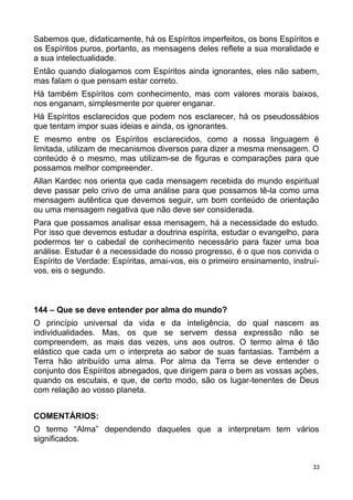 Sabemos que, didaticamente, há os Espíritos imperfeitos, os bons Espíritos e
os Espíritos puros, portanto, as mensagens deles reflete a sua moralidade e
a sua intelectualidade.
Então quando dialogamos com Espíritos ainda ignorantes, eles não sabem,
mas falam o que pensam estar correto.
Há também Espíritos com conhecimento, mas com valores morais baixos,
nos enganam, simplesmente por querer enganar.
Há Espíritos esclarecidos que podem nos esclarecer, há os pseudossábios
que tentam impor suas ideias e ainda, os ignorantes.
E mesmo entre os Espíritos esclarecidos, como a nossa linguagem é
limitada, utilizam de mecanismos diversos para dizer a mesma mensagem. O
conteúdo é o mesmo, mas utilizam-se de figuras e comparações para que
possamos melhor compreender.
Allan Kardec nos orienta que cada mensagem recebida do mundo espiritual
deve passar pelo crivo de uma análise para que possamos tê-la como uma
mensagem autêntica que devemos seguir, um bom conteúdo de orientação
ou uma mensagem negativa que não deve ser considerada.
Para que possamos analisar essa mensagem, há a necessidade do estudo.
Por isso que devemos estudar a doutrina espírita, estudar o evangelho, para
podermos ter o cabedal de conhecimento necessário para fazer uma boa
análise. Estudar é a necessidade do nosso progresso, é o que nos convida o
Espírito de Verdade: Espíritas, amai-vos, eis o primeiro ensinamento, instruí-
vos, eis o segundo.
144 – Que se deve entender por alma do mundo?
O princípio universal da vida e da inteligência, do qual nascem as
individualidades. Mas, os que se servem dessa expressão não se
compreendem, as mais das vezes, uns aos outros. O termo alma é tão
elástico que cada um o interpreta ao sabor de suas fantasias. Também a
Terra hão atribuído uma alma. Por alma da Terra se deve entender o
conjunto dos Espíritos abnegados, que dirigem para o bem as vossas ações,
quando os escutais, e que, de certo modo, são os lugar-tenentes de Deus
com relação ao vosso planeta.
COMENTÁRIOS:
O termo “Alma” dependendo daqueles que a interpretam tem vários
significados.
33
 