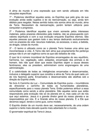 A alma do mundo é uma expressão que vem sendo utilizada em três
situações específicas:
1º - Podemos identificar aqueles seres, os Espíritos que pelo grau de sua
evolução ainda estão sujeitos à lei da reencarnação, ou seja, ainda tem
débitos para resgatar. Nesse sentido todos nós somos alma do mundo, alma
da Terra. Necessitam da reencarnação, porém tentam utilizá-la para
conquistar o progresso.
2º - Podemos identificar aqueles que vivem somente pelos interesses
materiais, pelos prazeres oferecidos pela matéria, não se preocupando com
valores espirituais e com a sua evolução enquanto Espíritos eternos. São
aquelas pessoas que gastam todo o seu tempo dedicando exclusivamente
com os prazeres da vida: recursos materiais, os excessos, o sexo, a bebida,
as drogas, coisas do mundo.
3º - O termo é utilizado como se o planeta Terra tivesse uma alma que
movimentasse a vida. A Terra não tem alma que propriamente lhe pertença
porque não é um ser orgânico como os que são dotados de vida.
O que há é número incontável de Espíritos encarregados do seu equilíbrio,
harmonia, luz, vegetação, calor, estações, encarnação dos animais e do
homem. Isto não quer dizer que esses Espíritos sejam a causa desses
fenômenos: eles os presidem, administram como engrenagens de uma
administração.
É a coletividade de todas as inteligências encarnadas e desencarnadas,
inclusive o delegado superior que constitui a alma da Terra da qual cada um
de nós fazemos parte. Encarnados e desencarnados são abelhas sob a
direção do Espírito chefe.
No livro A Caminho da Luz – Comunidade de Espíritos puros – incumbência
de direcionar o caminho de todas as humanidades planetárias,
especificamente para o nosso planeta Terra. Então podemos atribuir a essa
comunidade como sendo a alma planetária. São aqueles seres que estão
responsáveis pela evolução não só do planeta em si, mas cada um de nós
que aqui estamos. Jesus é o grande diretor geral do nosso planeta e se
responsabiliza por nós. É a Grande alma do nosso planeta. É a Ele que
devemos seguir, tendo-o como guia, como modelo.
O Espírito diretor de um mundo deve ser, necessariamente, de uma ordem
superior e tanto mais elevado quanto mais adiantado for o mundo.
O governador espiritual da Terra é Jesus.
34
 