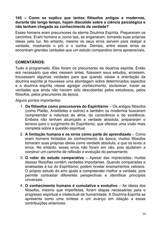 145 – Como se explica que tantos filósofos antigos e modernos,
durante tão longo tempo, hajam discutido sobre a ciência psicológica e
não tenham chegado ao conhecimento da verdade?
Esses homens eram precursores da eterna Doutrina Espírita. Prepararam os
caminhos. Eram homens e, como tais, se enganaram, tomando suas próprias
ideias pela luz. No entanto, mesmo os seus erros servem para realçar a
verdade, mostrando o pró e o contra. Demais, entre esses erros se
encontram grandes verdades que um estudo comparativo torna apreensíveis.
COMENTÁRIOS:
Tudo é programado. Eles foram os precursores da doutrina espírita. Então
era necessário que eles viessem antes, fizessem seus estudos, errassem,
trouxessem algumas verdades para que quando viesse a orientação da
doutrina espírita já houvesse uma abordagem sobre determinados aspectos
e a doutrina espírita viesse agregar conhecimento, esclarecer, trazer as
verdades que ainda não haviam sido descobertas pelos estudiosos, pelos
filósofos, pelos precursores da época.
Alguns pontos importantes:
1. Os filósofos como precursores do Espiritismo – Os antigos filósofos
(como Platão, Aristóteles e outros) e também os modernos buscaram
compreender a natureza da alma, da consciência e da existência.
Embora não tenham alcançado a verdade absoluta, prepararam o
terreno para o surgimento do Espiritismo, que oferece uma visão mais
completa sobre a questão espiritual.
2. A limitação humana e os erros como parte do aprendizado – Como
eram homens limitados ao conhecimento da época, muitos filósofos
tomaram suas próprias ideias como verdade absoluta, o que os levou a
erros. No entanto, esses erros não foram em vão, pois ajudaram a
construir um caminho de reflexão e evolução do pensamento.
3. O valor do estudo comparativo – Apesar das imprecisões, muitas
dessas filosofias contêm verdades importantes. Quando comparadas e
analisadas à luz do Espiritismo, podem revelar ensinamentos valiosos.
O próprio estudo do erro ajuda a compreender melhor a verdade, pois
permite contrastar diferentes perspectivas e identificar princípios
universais.
4. O conhecimento humano é cumulativo e evolutivo – As ideias dos
filósofos, mesmo que imperfeitas, foram etapas necessárias para o
progresso espiritual e intelectual da humanidade. A Doutrina Espírita se
apresenta como uma síntese e um avanço em relação a essas
contribuições anteriores.
35
 